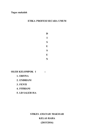 12
Tugas makalah
ETIKA PROFESI SECARA UMUM
D
I
S
U
S
U
N
OLEH KELOMPOK 1 :
1. ERFINA
2. ENDRIANI
3. FENTI
4. FITRIANI
5. LD SALEH ISA
STIKES AMANAH MAKSSAR
KELAS RAHA
(2015/2016)
 
