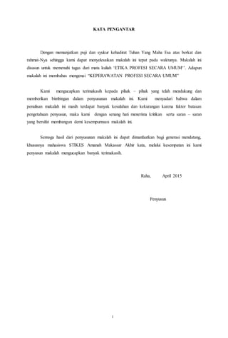 13
KATA PENGANTAR
Dengan memanjatkan puji dan syukur kehadirat Tuhan Yang Maha Esa atas berkat dan
rahmat-Nya sehingga kami dapat menyelesaikan makalah ini tepat pada waktunya. Makalah ini
disusun untuk memenuhi tugas dari mata kuliah ‘ETIKA PROFESI SECARA UMUM‘’. Adapun
makalah ini membahas mengenai “KEPERAWATAN PROFESI SECARA UMUM”
Kami mengucapkan terimakasih kepada pihak – pihak yang telah mendukung dan
memberikan bimbingan dalam penyusunan makalah ini. Kami menyadari bahwa dalam
penulisan makalah ini masih terdapat banyak kesalahan dan kekurangan karena faktor batasan
pengetahuan penyusun, maka kami dengan senang hati menerima kritikan serta saran – saran
yang bersifat membangun demi kesempurnaan makalah ini.
Semoga hasil dari penyusunan makalah ini dapat dimanfaatkan bagi generasi mendatang,
khususnya mahasiswa STIKES Amanah Makassar Akhir kata, melalui kesempatan ini kami
penyusun makalah mengucapkan banyak terimakasih.
Raha, April 2015
Penyusun
i
 