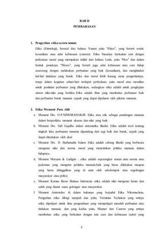 2
BAB II
PEMBAHASAN
1. Pengertian etika secara umum
Etika (Etimologi), berasal dari bahasa Yunani yaitu “Ethos”, yang berarti watak
kesusilaan atau adat kebiasaan (custom). Etika biasanya berkaitan erat dengan
perkataan moral yang merupakan istilah dari bahasa Latin, yaitu “Mos” dan dalam
bentuk jamaknya “Mores”, yang berarti juga adat kebiasaan atau cara hidup
seseorang dengan melakukan perbuatan yang baik (kesusilaan), dan menghindari
hal-hal tindakan yang buruk. Etika dan moral lebih kurang sama pengertiannya,
tetapi dalam kegiatan sehari-hari terdapat perbedaan, yaitu moral atau moralitas
untuk penilaian perbuatan yang dilakukan, sedangkan etika adalah untuk pengkajian
sistem nilai-nilai yang berlaku. Etika adalah Ilmu yang membahas perbuatan baik
dan perbuatan buruk manusia sejauh yang dapat dipahami oleh pikiran manusia.
2. Etika Menurut Para Ahli
a. Menurut Drs. O.P.SIMORANGKIR: Etika atau etik sebagai pandangan manusia
dalam berperilaku menurut ukuran dan nilai yang baik.
b. Menurut Drs. Sidi Gajalba dalam sistematika filsafat: Etika adalah teori tentang
tingkah laku perbuatan manusia dipandang dari segi baik dan buruk, sejauh yang
dapat ditentukan oleh akal.
c. Menurut Drs. H. Burhanudin Salam: Etika adalah cabang filsafat yang berbicara
mengenai nilai dan norma moral yang menentukan prilaku manusia dalam
hidupnya.
d. Menurut Maryani & Ludigdo : etika adalah seperangkat aturan atau norma atau
pedoman yang mengatur perilaku manusia,baik yang harus dilakukan maupun
yang harus ditinggalkan yang di anut oleh sekelompok atau segolongan
masyarakat atau prifesi.
e. Menurut Kamus Besar Bahasa Indonesia: etika adalah nilai mengenai benar dan
salah yang dianut suatu golongan atau masyarakat.
f. Menurut Aristoteles: di dalam bukunya yang berjudul Etika Nikomacheia,
Pengertian etika dibagi menjadi dua yaitu, Terminius Technicus yang artinya
etika dipelajari untuk ilmu pengetahuan yang mempelajari masalah perbuatan atau
tindakan manusia. dan yang kedua yaitu, Manner dan Custom yang artinya
membahas etika yang berkaitan dengan tata cara dan kebiasaan (adat) yang
 
