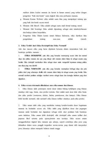 3
melekat dalam kodrat manusia (in herent in human nature) yang terikat dengan
pengertian “baik dan buruk” suatu tingkah laku atau perbuatan manusia.
g. Menurut Kamus Webster: etika adalah suatu ilmu yang mempelajari tentang apa
yang baik dan buruk secara moral.
h. Menurut Ahli filosofi: Etika adalah sebagai suatu studi formal tentang moral.
i. Menurut Ahli Sosiologi: Etika adalah dipandang sebagai adat istiadat,kebiasaan
dan budaya dalam berperilaku.
j. Pengertian Etika Dalam kamus umum Bahasa Indonesia, etika diartikan ilmu
pengetahuan tentang asas-asas akhlak (moral).
3. Etika Terdiri dari Etika Deskriptif dan Etika Normatif
Ada dua macam etika yang harus dipahami bersama dalam menentukan baik dan
buruknya perilaku manusia :
1. ETIKA DESKRIPTIF, yaitu etika yang berusaha meneropong secara kritis dan rasional
sikap dan prilaku manusia dan apa yang dikejar oleh manusia dalam hidup ini sebagai sesuatu yang
bernilai. Etika deskriptif memberikan fakta sebagai dasar untuk mengambil keputusan tentang prilaku
atau sikap yang mau diambil.
2. ETIKA NORMATIF, yaitu etika yang berusaha menetapkan berbagai sikap dan pola
prilaku ideal yang seharusnya dimiliki oleh manusia dalam hidup ini sebagai sesuatu yang bernilai. Etika
normatif memberi penilaian sekaligus memberi norma sebagai dasar dan kerangka tindakan yang akan
digunakan.
4. Etika secara sistematis dibedakan atas etika umum dan khusus.
1. Etika khusus ialah penerapan moral dasar dalam bidang kehidupan yang khusus
misalnya olah raga, bisnis, atau profesi tertentu. Dari sinilah nanti akan lahir etika bisnis
dan etika profesi (wartawan, dokter, hakim, pustakawan, dan lainnya). Etika khusus
lebih bersifat normatif, sifat normatif etika khusus terlihat misalnya pada etika profesi.
2. Etika umum ialah etika yang membahas tentang kondisi-kondisi dasar bagaimana
manusia itu bertindak secara etis. Etika inilah yang dijadikan dasar dan pegangan
manusia untuk bertindak dan digunakan sebagai tolok ukur penilaian baik buruknya
suatu tindakan. Etika umum lebih deskriptif, sifat deskriptif etika umum terlihat dari
paparan filsof tertentu pada ajaran,doktrin atau teorinya. Etika secara umum
menggambarkan tingkah laku manusia apa adanya, seperti contohnya etika jawa yang
diritualkan dalam acara panggih tergambar norma-norma yang dianut oleh masyarakat
jawa, khsusnya dalam menapaki bahtera rumah tangga
 