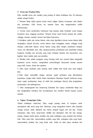 4
5. Peran dan Manfaat Etika
Etika memiliki peran dan manfaat yang penting di dalam kehidupan kita. Di antaranya
adalah sebagai berikut:
1. Manusia hidup dalam jajaran norma moral, religius, hukum, kesopanan, adat istiadat
dan permainan. Oleh karena itu, manusia harus siap mengorbankan sedikit
kebebasannya.
2. Norma moral memberikan kebebasan bagi manusia untuk bertindak sesuai dengan
kesadaran akan tanggung jawabnya. Menaati norma moral berarti menaati diri sendiri,
sehingga manusia menjadi otonom dan bukan heteronom.
3. Sekalipun sudah ada norma hukum, etika tetap diperlukan karena norma hukum tidak
menjangkau wilayah abu-abu, norma hukum cepat ketinggalan zaman, sehingga sering
terdapat celah-celah hukum, norma hukum sering tidak mampu mendeteksi dampak
secara etis dikemudian hari, etika mempersyaratkan pemahaman dan kepedulian tentang
kejujuran, keadilan dan prosedur yang wajar terhadap manusia, dan masyarakat, asas
legalitas harus tunduk pada asas moralitas.
4. Manfaat etika adalah mengajak orang bersikap kritis dan rasional dalam mengambil
keputusan secara otonom, mengarahkan perkembangan masyarakat menuju suasana
yang tertib, teratur, damai dan sejahtera.
5. Etika dapat membuka mata manusia untuk melihat baik buruk akan suatu tingkah
laku.
6. Etika dapat menyelidiki dengan seksama segala perbuatan yang dikemukakan
kepadanya, dengan tidak tunduk dalam menentukan hukumnya kepada kebiasaan orang,
tetapi segala pendapatnya hanya di ambil dari pandangan (theory) ilmu pengetahuan,
peraturannya dan timbangannya.
7. Etika mempengaruhi dan mendorong kehendak kita supaya membentuk hidup suci
dan menghasilkan kebaikan dan kesempurnaan dan memberi faedah kepada sesama
manusia.
6. Tujuan Mempelajari Etika
Dalam kehidupan sehari-hari, Etika sangat penting untuk di terapkan untuk
menciptakan nilai moral yang baik. Beberapa orang mengartikan bahwa etika hanyalah
sebagai konsep untuk dipahami dan bukan menjadi bagian dari diri kita. Namun
sebenarnya etika harus benar-benar dimiliki dan diterapkan oleh diri kita masing-
masing, sebagai modal utama moralitas kita pada kehidupan yang menuntut kita berbuat
baik. Etika yang baik, mencerminkan perilaku yang baik, sedangkan etika yang buruk,
mencerminkan perilaku kita yang buruk pula. Selain itu etika dapat membuat kita
 