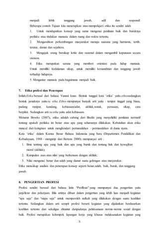 5
menjadi lebih tanggung jawab, adil dan responsif.
Beberapa contoh Tujuan kita menerapkan atau mempelajari etika itu sendiri ialah:
1. Untuk mendapatkan konsep yang sama mengenai penilaian baik dan buruknya
perilaku atau tindakan manusia dalam ruang dan waktu tertentu.
2. Mengarahkan perkembangan masyarakat menuju suasana yang harmonis, tertib,
teratur, damai dan sejahtera.
3. Mengajak orang bersikap kritis dan rasional dalam mengambil keputusan secara
otonom.
4. Etika merupakan sarana yang memberi orientasi pada hidup manusia.
Untuk memiliki kedalaman sikap, untuk memiliki kemandirian dan tanggung jawab
terhadap hidupnya.
5. Mengantar manusia pada bagaimana menjadi baik.
7. Etika profesi dan Penerapan
Istilah Etika berasal dari bahasa Yunani kuno. Bentuk tunggal kata ‘etika’ yaitu ethossedangkan
bentuk jamaknya yaitu ta etha. Ethos mempunyai banyak arti yaitu : tempat tinggal yang biasa,
padang rumput, kandang, kebiasaan/adat, akhlak,watak, perasaan, sikap, cara
berpikir. Sedangkan arti ta etha yaitu adat kebiasaan.
Menurut Brooks (2007), etika adalah cabang dari filsafat yang menyelidiki penilaian normatif
tentang apakah perilaku ini benar atau apa yang seharusnya dilakukan. Kebutuhan akan etika
muncul dari keinginan untuk menghindari permasalahan – permasalahan di dunia nyata.
Kata ‘etika’ dalam Kamus Besar Bahasa Indonesia yang baru (Departemen Pendidikan dan
Kebudayaan, 1988 – mengutip dari Bertens 2000), mempunyai arti :
1. Ilmu tentang apa yang baik dan apa yang buruk dan tentang hak dan kewajiban
moral (akhlak);
2. Kumpulan asas atau nilai yang berkenaan dengan akhlak;
3. Nilai mengenai benar dan salah yang dianut suatu golongan atau masyarakat.
Etika mencakup analisis dan penerapan konsep seperti benar,salah, baik, buruk, dan tanggung
jawab.
8. PENGERTIAN PROFESI
Profesi sendiri berasal dari bahasa latin “Proffesio” yang mempunyai dua pengertian yaitu
janji/ikrar dan pekerjaan. Bila artinya dibuat dalam pengertian yang lebih luas menjadi kegiatan
“apa saja” dan “siapa saja” untuk memperoleh nafkah yang dilakukan dengan suatu keahlian
tertentu. Sedangkan dalam arti sempit profesi berarti kegiatan yang dijalankan berdasarkan
keahlian tertentu dan sekaligus dituntut daripadanya pelaksanaan norma-norma sosial dengan
baik. Profesi merupakan kelompok lapangan kerja yang khusus melaksanakan kegiatan yang
 