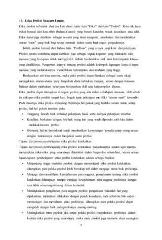 7
10. Etika Profesi Seacara Umum
Etika profesi terbentuk dari dua kata dasar, yaitu kata “Etika” dan kata “Profesi”. Kata etik (atau
etika) berasal dari kata ethos (bahasaYunani) yang berarti karakter, watak kesusilaan atau adat.
Etika dapat juga diartikan sebagai sesuatu yang akan mengatur, membatasi dan memberikan
aturan “main” yang baik bagi setiap manusia dalam suatu lingkungan pergaulannya.
Istilah profesi berasal dari bahasa latin “Proffesio” yang artinya janji/ikrar dan pekerjaan.
Profesi secara sederhana dapat diartikan juga sebagai segala kegiatan yang dilakukan oleh
manusia yang bertujuan untuk memperoleh nafkah berdasarkan skill atau keterampilan khusus
yang dimilikinya. Pengertian lainnya tentang profesi adalah kelompok lapangan kerja di mana
manusia yang melakukannya memerlukan ketrampilan dan keahlian yang tinggi.
Berdasarkan arti kata tersebut, maka etika profesi dapat diartikan sebagai suatu sikap
menegakkan aturan-aturan yang disepakati demi kebaikan manusia, sesuai dengan batasan-
batasan dalam melakukan pekerjaan berdasarkan skill atau keterampilan khusus.
Etika profesi dapat diterapkan di segala profesi yang ada dalam kehidupan manusia, oleh sebab
itu cakupan etika profesi sangat luas. Segala jenis pekerjaan memiliki “aturan main” tersendiri.
Pada dasarnya etika profesi mencakup beberapa hal pokok yang berlaku umum untuk setiap
profesi, hal-hal pokok tersebut yaitu:
 Tanggung Jawab; baik terhadap pekerjaan, hasil, serta dampak pekerjaan tersebut
 Keadilan; berkaitan dengan hak-hak orang lain yang wajib dipenuhi oleh kita dalam
melakukansuatu profesi
 Otonomi, hal ini bermaksud untuk memberikan kewenangan kepada setiap orang sesuai
dengan tuntutannya dalam menjalani suatu profesi.
Tujuan dari proses pembelajaran etika profesi keteknikan :
Tujuan dari proses pembelajaran etika profesi keteknikan pada dasarnya adalah agar mampu
menerapkan etika-etika yang semestinya dilakukan dalam berprofesi sehari-hari, secara umum
tujuan-tujuan pembelajaran etika profesi keteknikan adalah sebagai berikut:
 Menjunjung tinggi martabat profesi; dengan mempelajari etika profesi keteknikan,
diharapkan para pelaku profesi lebih bersikap arif dalam menjaga nama baik profesinya.
 Menjaga dan memelihara kesejahteraan para anggota; pemahaman tentang etika profesi
keteknikan diharapkan mampu menjaga kesejahteraan para anggota profesinya dengan
cara tidak sewenang-wenang dalam bertindak.
 Meningkatkan pengabdian para anggota profesi; pengabdian bukanlah hal yang
dipaksakan, melainkan dilakukan dengan penuh kesadaran, oleh sebab itu bila sudah
mempelajari dan memahami etika profesinya, diharapkan para pelaku profesi dapat
mengabdi dengan baik pada profesinya masing-masing.
 Meningkatkan mutu profesi; jika setiap pelaku profesi menjalankan profesinya dalam
koridor etika profesi yang semestinya, maka mutu profesi juga otomatis akan meningkat.
 