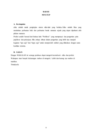 9
BAB III
PENUTUP
A. Kesimpulan
etika adalah untuk pengkajian sistem nilai-nilai yang berlaku. Etika adalah Ilmu yang
membahas perbuatan baik dan perbuatan buruk manusia sejauh yang dapat dipahami oleh
pikiran manusia.
Profesi sendiri berasal dari bahasa latin “Proffesio” yang mempunyai dua pengertian yaitu
janji/ikrar dan pekerjaan. Bila artinya dibuat dalam pengertian yang lebih luas menjadi
kegiatan “apa saja” dan “siapa saja” untuk memperoleh nafkah yang dilakukan dengan suatu
keahlian tertentu.
B. SARAN
Dengan MAKALAH ini semoga pembaca dapat mengerti/memahami etika dan profesi.
Walaupun masi banyak kekurangan mohon di mengerti. Lebih dan kurang nya mohon di
maafkan.
Trimakasih.
 