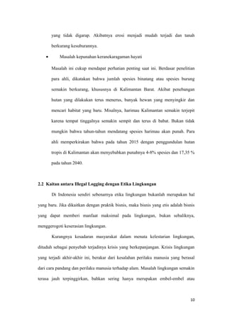 yang tidak digarap. Akibatnya erosi menjadi mudah terjadi dan tanah

        berkurang kesuburannya.

    •       Masalah kepunahan keranekaragaman hayati

        Masalah ini cukup mendapat perhatian penting saat ini. Berdasar penelitian

        para ahli, dikatakan bahwa jumlah spesies binatang atau spesies burung

        semakin berkurang, khususnya di Kalimantan Barat. Akibat penebangan

        hutan yang dilakukan terus menerus, banyak hewan yang menyingkir dan

        mencari habitat yang baru. Misalnya, harimau Kalimantan semakin terjepit

        karena tempat tinggalnya semakin sempit dan terus di babat. Bukan tidak

        mungkin bahwa tahun-tahun mendatang spesies harimau akan punah. Para

        ahli memperkirakan bahwa pada tahun 2015 dengan penggundulan hutan

        tropis di Kalimantan akan menyebabkan punahnya 4-8% spesies dan 17,35 %

        pada tahun 2040.



2.2 Kaitan antara Illegal Logging dengan Etika Lingkungan

        Di Indonesia sendiri sebenarnya etika lingkungan bukanlah merupakan hal

yang baru. Jika dikaitkan dengan praktik bisnis, maka bisnis yang etis adalah bisnis

yang dapat memberi manfaat maksimal pada lingkungan, bukan sebaliknya,

menggerogoti keserasian lingkungan.

        Kurangnya kesadaran masyarakat dalam menata kelestarian lingkungan,

dituduh sebagai penyebab terjadinya krisis yang berkepanjangan. Krisis lingkungan

yang terjadi akhir-akhir ini, berakar dari kesalahan perilaku manusia yang berasal

dari cara pandang dan perilaku manusia terhadap alam. Masalah lingkungan semakin

terasa jauh terpinggirkan, bahkan sering hanya merupakan embel-embel atau



                                                                                 10
 