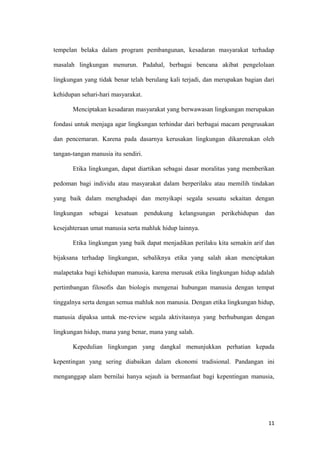 tempelan belaka dalam program pembangunan, kesadaran masyarakat terhadap

masalah lingkungan menurun. Padahal, berbagai bencana akibat pengelolaan

lingkungan yang tidak benar telah berulang kali terjadi, dan merupakan bagian dari

kehidupan sehari-hari masyarakat.

       Menciptakan kesadaran masyarakat yang berwawasan lingkungan merupakan

fondasi untuk menjaga agar lingkungan terhindar dari berbagai macam pengrusakan

dan pencemaran. Karena pada dasarnya kerusakan lingkungan dikarenakan oleh

tangan-tangan manusia itu sendiri.

       Etika lingkungan, dapat diartikan sebagai dasar moralitas yang memberikan

pedoman bagi individu atau masyarakat dalam berperilaku atau memilih tindakan

yang baik dalam menghadapi dan menyikapi segala sesuatu sekaitan dengan

lingkungan   sebagai   kesatuan      pendukung   kelangsungan   perikehidupan   dan

kesejahteraan umat manusia serta mahluk hidup lainnya.

       Etika lingkungan yang baik dapat menjadikan perilaku kita semakin arif dan

bijaksana terhadap lingkungan, sebaliknya etika yang salah akan menciptakan

malapetaka bagi kehidupan manusia, karena merusak etika lingkungan hidup adalah

pertimbangan filosofis dan biologis mengenai hubungan manusia dengan tempat

tinggalnya serta dengan semua mahluk non manusia. Dengan etika lingkungan hidup,

manusia dipaksa untuk me-review segala aktivitasnya yang berhubungan dengan

lingkungan hidup, mana yang benar, mana yang salah.

       Kepedulian lingkungan yang dangkal menunjukkan perhatian kepada

kepentingan yang sering diabaikan dalam ekonomi tradisional. Pandangan ini

menganggap alam bernilai hanya sejauh ia bermanfaat bagi kepentingan manusia,




                                                                                 11
 