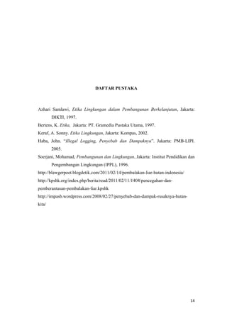 DAFTAR PUSTAKA



Azhari Samlawi, Etika Lingkungan dalam Pembangunan Berkelanjutan, Jakarta:
        DIKTI, 1997.
Bertens, K. Etika, Jakarta: PT. Gramedia Pustaka Utama, 1997.
Keraf, A. Sonny. Etika Lingkungan, Jakarta: Kompas, 2002.
Haba, John. “Illegal Logging, Penyebab dan Dampaknya”. Jakarta: PMB-LIPI.
        2005.
Soerjani, Mohamad, Pembangunan dan Lingkungan, Jakarta: Institut Pendidikan dan
        Pengembangan Lingkungan (IPPL), 1996.
http://blawgerpoet.blogdetik.com/2011/02/14/pembalakan-liar-hutan-indonesia/
http://kpshk.org/index.php/berita/read/2011/02/11/1404/pencegahan-dan-
pemberantasan-pembalakan-liar.kpshk
http://impasb.wordpress.com/2008/02/27/penyebab-dan-dampak-rusaknya-hutan-
kita/




                                                                               14
 
