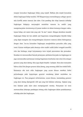 maupun kerusakan lingkungan hidup yang terjadi. Bahkan jika terjadi kerusakan

dalam lingkungan hidup tersebut, YB Mangunwijaya memandangnya sebagai oposisi

atau konflik antara manusia dan alam. Cara pandang dan sikap manusia terhadap

lingkungan   hidupnya    menyangkut     mentalitas   manusia   itu   sendiri   yang

mempertanyakan eksistensinya di jaman modern ini dalam kaitannya dengan waktu,

tujuan hidup, arti materi dan yang ada ”di atas” materi. Dengan demikian masalah

lingkungan hidup tak lain adalah soal bagaimana mengembangkan falsafah hidup

yang dapat mengatur dan mengembangkan eksistensi manusia dalam hubungannya

dengan alam. Isu-isu kerusakan lingkungan menghadirkan persoalan etika yang

rumit. Karena meskipun pada dasarnya alam sendiri sudah diakui sungguh memiliki

nilai dan berharga, tetapi kenyataannya terus terjadi pencemaran dan perusakan.

Keadaan ini memunculkan banyak pertanyaan, perhatian kita pada isu lingkungan ini

juga memunculkan pertanyaan tentang bagaimana keterkaitan dan relasi kita dengan

generasi yang akan datang. Kita juga diajak berpikir kedepan. Kita akan menyadari

bahwa relasi kita dengan generasi akan datang, yang memang tidak bisa timbal balik.

Karenanya ada teori etika lingkungan yang secara khusus memberi bobot

pertimbangan pada kepentingan generasi mendatang dalam membahas isu

lingkungan ini. Para penganut utilitirianisme, secara khusus, memandang generasi

yang akan datang dipengaruhi oleh apa yang kita lakukan sekarang. Apapun yang

kita lakukan pada alam akan mempengaruhi mereka. Pernyataan ini turut

memunculkan beberapa pandangan tentang etika lingkungan dalam pendekatannya

terhadap alam dan lingkungan.




                                                                                  4
 