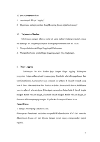 1.2 Pokok Permasalahan

1     Apa dampak Illegal Logging?

2     Bagaimana kaitannya antara Illegal Logging dengan etika lingkungan?



1.3    Tujuan dan Manfaat

       Sehubungan dengan adanya suatu hal yang melatarbelakangi masalah, maka

ada beberapa hal yang menjadi tujuan dalam penyusunan makalah ini, yakni:

1.    Mengetahui dampak Illegal Logging di Kalimantan.

2.    Mengetahui kaitan antara Illegal Logging dengan etika lingkungan.




a. Illegal Logging

        Penebangan liar atau disebut juga dengan illegal logging. Sedangkan

pengertian Hutan adalah sebuah kawasan yang ditumbuhi lebat oleh pepohonan dan

tumbuhan lainnya. Kawasan-kawasan semacam ini terdapat di wilayah-wilayah yang

luas di dunia. Dalam definisi lain disebutkan bahwa hutan adalah bentuk kehidupan

yang tersebar di seluruh dunia. Kita dapat menemukan hutan baik di daerah tropis

maupun daerah beriklim dingin, di dataran rendah maupun daerah beriklim dingin, di

dataran rendah maupun pegunungan, di pulau kecil maupun di benua besar.

Fungsi Hutan

1. Sebagai penampung karbondioksida;

dalam proses fotosintesis tumbuhan mengambil Karbondioksida (Co2) dari atmosfer

dikombinasi dengan air dan dibantu dengan energi cahaya memproduksi materi

organik.



                                                                                5
 