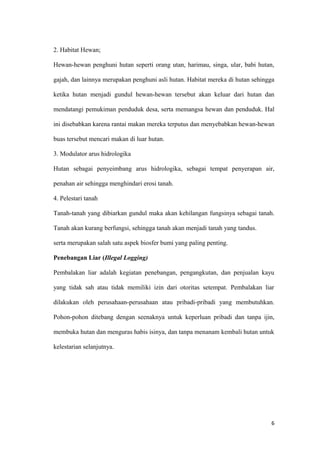 2. Habitat Hewan;

Hewan-hewan penghuni hutan seperti orang utan, harimau, singa, ular, babi hutan,

gajah, dan lainnya merupakan penghuni asli hutan. Habitat mereka di hutan sehingga

ketika hutan menjadi gundul hewan-hewan tersebut akan keluar dari hutan dan

mendatangi pemukiman penduduk desa, serta memangsa hewan dan penduduk. Hal

ini disebabkan karena rantai makan mereka terputus dan menyebabkan hewan-hewan

buas tersebut mencari makan di luar hutan.

3. Modulator arus hidrologika

Hutan sebagai penyeimbang arus hidrologika, sebagai tempat penyerapan air,

penahan air sehingga menghindari erosi tanah.

4. Pelestari tanah

Tanah-tanah yang dibiarkan gundul maka akan kehilangan fungsinya sebagai tanah.

Tanah akan kurang berfungsi, sehingga tanah akan menjadi tanah yang tandus.

serta merupakan salah satu aspek biosfer bumi yang paling penting.

Penebangan Liar (Illegal Logging)

Pembalakan liar adalah kegiatan penebangan, pengangkutan, dan penjualan kayu

yang tidak sah atau tidak memiliki izin dari otoritas setempat. Pembalakan liar

dilakukan oleh perusahaan-perusahaan atau pribadi-pribadi yang membutuhkan.

Pohon-pohon ditebang dengan seenaknya untuk keperluan pribadi dan tanpa ijin,

membuka hutan dan menguras habis isinya, dan tanpa menanam kembali hutan untuk

kelestarian selanjutnya.




                                                                                6
 