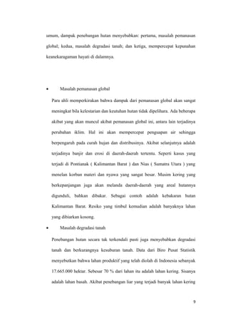 umum, dampak penebangan hutan menyebabkan: pertama, masalah pemanasan

global; kedua, masalah degradasi tanah; dan ketiga, mempercepat kepunahan

keanekaragaman hayati di dalamnya.




•       Masalah pemanasan global

    Para ahli memperkirakan bahwa dampak dari pemanasan global akan sangat

    meningkat bila kelestarian dan keutuhan hutan tidak dipelihara. Ada beberapa

    akibat yang akan muncul akibat pemanasan global ini, antara lain terjadinya

    perubahan iklim. Hal ini akan mempercepat penguapan air sehingga

    berpengaruh pada curah hujan dan distribusinya. Akibat selanjutnya adalah

    terjadinya banjir dan erosi di daerah-daerah tertentu. Seperti kasus yang

    terjadi di Pontianak ( Kalimantan Barat ) dan Nias ( Sumatra Utara ) yang

    menelan korban materi dan nyawa yang sangat besar. Musim kering yang

    berkepanjangan juga akan melanda daerah-daerah yang areal hutannya

    digunduli, bahkan dibakar. Sebagai contoh adalah kebakaran hutan

    Kalimantan Barat. Resiko yang timbul kemudian adalah banyaknya lahan

    yang dibiarkan kosong.

•       Masalah degradasi tanah

    Penebangan hutan secara tak terkendali pasti juga menyebabkan degradasi

    tanah dan berkurangnya kesuburan tanah. Data dari Biro Pusat Statistik

    menyebutkan bahwa lahan produktif yang telah diolah di Indonesia sebanyak

    17.665.000 hektar. Sebesar 70 % dari lahan itu adalah lahan kering. Sisanya

    adalah lahan basah. Akibat penebangan liar yang terjadi banyak lahan kering



                                                                               9
 