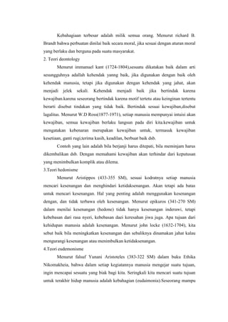Kebahagiaan terbesar adalah milik semua orang. Menurut richard B.
Brandt bahwa perbuatan dinilai baik secara moral, jika sesuai dengan aturan moral
yang berlaku dan berguna pada suatu masyarakat.
2. Teori deontology
       Menurut immanuel kant (1724-1804),sesuatu dikatakan baik dalam arti
sesungguhnya adallah kehendak yanng baik, jika digunakan dengan baik oleh
kehendak manusia, tetapi jika digunakan dengan kehendak yang jahat, akan
menjadi   jelek   sekali.   Kehendak     menjadi    baik   jika   bertindak   karena
kewajiban.karena seseorang bertindak karena motif tertetu atau keinginan tertentu
berarti disebut tindakan yang tidak baik. Bertindak sesuai kewajiban,disebut
lagalitas. Menurut W.D Ross(1877-1971), setiap manusia mempunyai intuisi akan
kewajiban, semua kewajiban berlaku langsun pada diri kita.kewajiban untuk
mengatakan kebenaran merupakan kewajiban untuk, termasuk kewajiban
kesetiaan, ganti rugi,terima kasih, keadilan, berbuat baik dsb.
       Contoh yang lain adalah bila berjanji harus ditepati, bila meminjam harus
dikembalikan dsb. Dengan memahami kewajiban akan terhindar dari keputusan
yang menimbulkan komplik atau dilema.
3.Teori hedonisme
       Menurut Aristippos (433-355 SM), sesuai kodratnya setiap manusia
mencari kesenangan dan menghindari ketidaksenangan. Akan tetapi ada batas
untuk mencari kesenangan. Hal yang penting adalah menggunakan kesenangan
dengan, dan tidak terbawa oleh kesenangan. Menurut epikuros (341-270 SM)
dalam menilai kesenangan (hedone) tidak hanya kesenangan inderawi, tetapi
kebebasan dari rasa nyeri, kebebasan daei keresahan jiwa juga. Apa tujuan dari
kehidupan manusia adalah kesenangan. Menurut john locke (1632-1704), kita
sebut baik bila meningkatkan kesenangan dan sebaliknya dinamakan jahat kalau
mengurangi kesenangan atau menimbulkan ketidaksenangan.
4.Teori eudemonisme
       Menurut falsuf Yunani Aristoteles (383-322 SM) dalam buku Ethika
Nikomakheia, bahwa dalam setiap kegiatannya manusia mengejar suatu tujuan,
ingin mencapai sesuatu yang biak bagi kita. Seringkali kita mencari suatu tujuan
untuk terakhir hidup manusia adalah kebahagian (eudaimonia).Seseorang mampu
 