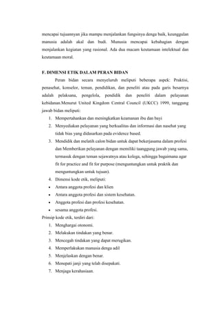 mencapai tujuannyan jika mampu menjalankan fungsinya denga baik, keunggulan
manusia adalah akal dan budi. Munusia mencapai kebahagian dengan
menjalankan kegiatan yang rasional. Ada dua macam keutamaan intelektual dan
keutamaan moral.


F. DIMENSI ETIK DALAM PERAN BIDAN
         Peran bidan secara menyeluruh meliputi beberapa aspek: Praktisi,
penasehat, konselor, teman, pendidikan, dan peneliti atau pada garis besarnya
adalah    pelaksana,    pengelola,   pendidik     dan   peneliti   dalam   pelayanan
kebidanan.Menurut United Kingdom Central Council (UKCC) 1999, tanggung
jawab bidan meliputi:
    1. Mempertahankan dan meningkatkan keamanan ibu dan bayi
    2. Menyediakan pelayanan yang berkualitas dan informasi dan nasehat yang
         tidak bias yang didasarkan pada evidence based.
    3. Mendidik dan melatih calon bidan untuk dapat bekerjasama dalam profesi
         dan Memberikan pelayanan dengan memiliki taanggung jawab yang sama,
         termasuk dengan teman sejawatnya atau kolega, sehingga bagaimana agar
         fit for practice and fit for purpose (menguntungkan untuk praktik dan
         menguntungkan untuk tujuan).
    4. Dimensi kode etik, meliputi:
         Antara anggota profesi dan klien
         Antara anggota profesi dan sistem kesehatan.
         Anggota profesi dan profesi kesehatan.
         sesama anggota profesi.
Prinsip kode etik, terdiri dari:
    1. Menghargai otonomi.
    2. Melakukan tindakan yang benar.
    3. Mencegah tindakan yang dapat merugikan.
    4. Memperlakukan manusia denga adil
    5. Menjelaskan dengan benar.
    6. Menepati janji yang telah disepakati.
    7. Menjaga kerahasiaan.
 