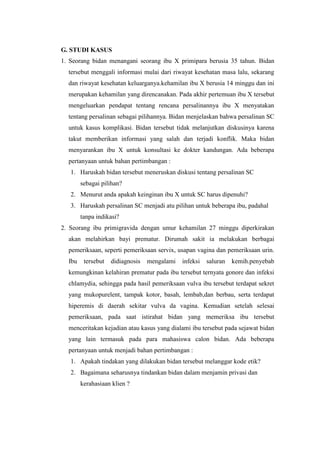G. STUDI KASUS
1. Seorang bidan menangani seorang ibu X primipara berusia 35 tahun. Bidan
  tersebut menggali informasi mulai dari riwayat kesehatan masa lalu, sekarang
  dan riwayat kesehatan keluarganya.kehamilan ibu X berusia 14 minggu dan ini
  merupakan kehamilan yang direncanakan. Pada akhir pertemuan ibu X tersebut
  mengeluarkan pendapat tentang rencana persalinannya ibu X menyatakan
  tentang persalinan sebagai pilihannya. Bidan menjelaskan bahwa persalinan SC
  untuk kasus komplikasi. Bidan tersebut tidak melanjutkan diskusinya karena
  takut memberikan informasi yang salah dan terjadi konflik. Maka bidan
  menyarankan ibu X untuk konsultasi ke dokter kandungan. Ada beberapa
  pertanyaan untuk bahan pertimbangan :
   1. Haruskah bidan tersebut meneruskan diskusi tentang persalinan SC
        sebagai pilihan?
   2. Menurut anda apakah keinginan ibu X untuk SC harus dipenuhi?
   3. Haruskah persalinan SC menjadi atu pilihan untuk beberapa ibu, padahal
        tanpa indikasi?
2. Seorang ibu primigravida dengan umur kehamilan 27 minggu diperkirakan
  akan melahirkan bayi prematur. Dirumah sakit ia melakukan berbagai
  pemeriksaan, seperti pemeriksaan servix, usapan vagina dan pemeriksaan urin.
  Ibu    tersebut   didiagnosis   mengalami   infeksi   saluran   kemih.penyebab
  kemungkinan kelahiran prematur pada ibu tersebut ternyata gonore dan infeksi
  chlamydia, sehingga pada hasil pemeriksaan vulva ibu tersebut terdapat sekret
  yang mukopurelent, tampak kotor, basah, lembab,dan berbau, serta terdapat
  hiperemis di daerah sekitar vulva da vagina. Kemudian setelah selesai
  pemeriksaan, pada saat istirahat bidan yang memeriksa ibu tersebut
  menceritakan kejadian atau kasus yang dialami ibu tersebut pada sejawat bidan
  yang lain termasuk pada para mahasiswa calon bidan. Ada beberapa
  pertanyaan untuk menjadi bahan pertimbangan :
   1. Apakah tindakan yang dilakukan bidan tersebut melanggar kode etik?
   2. Bagaimana seharusnya tindankan bidan dalam menjamin privasi dan
        kerahasiaan klien ?
 