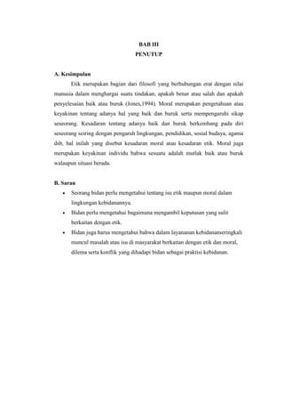 BAB III
                                  PENUTUP


A. Kesimpulan
       Etik merupakan bagian dari filosofi yang berhubungan erat dengan nilai
manusia dalam menghargai suatu tindakan, apakah benar atau salah dan apakah
penyelesaian baik atau buruk (Jones,1994). Moral merupakan pengetahuan atau
keyakinan tentang adanya hal yang baik dan buruk serta mempengaruhi sikap
seseorang. Kesadaran tentang adanya baik dan buruk berkembang pada diri
seseorang seiring dengan pengaruh lingkungan, pendidikan, sosial budaya, agama
dsb, hal inilah yang disebut kesadaran moral atau kesadaran etik. Moral juga
merupakan keyakinan individu bahwa sesuatu adalah mutlak baik atau buruk
walaupun situasi berada.


B. Saran
       Seorang bidan perlu mengetahui tentang isu etik maupun moral dalam
       lingkungan kebidanannya.
       Bidan perlu mengetahui bagaimana mengambil keputusan yang sulit
       berkaitan dengan etik.
       Bidan juga harus mengetahui bahwa dalam layananan kebidananseringkali
       muncul masalah atau isu di masyarakat berkaitan dengan etik dan moral,
       dilema serta konflik yang dihadapi bidan sebagai praktisi kebidanan.
 