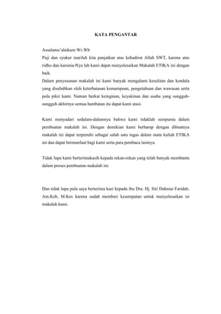 KATA PENGANTAR


Assalamu’alaikum Wr.Wb
Puji dan syukur marilah kita panjatkan atas kehadirat Allah SWT, karena atas
ridho dan karunia-Nya lah kami dapat menyelesaikan Makalah ETIKA ini dengan
baik.
Dalam penyusunan makalah ini kami banyak mengalami kesulitan dan kendala
yang disebabkan oleh keterbatasan kemampuan, pengetahuan dan wawasan serta
pola pikir kami. Namun berkat keinginan, keyakinan dan usaha yang sungguh-
sungguh akhirnya semua hambatan itu dapat kami atasi.


Kami menyadari sedalam-dalamnya bahwa kami tidaklah sempurna dalam
pembuatan makalah ini. Dengan demikian kami berharap dengan dibuatnya
makalah ini dapat terpenuhi sebagai salah satu tugas dalam mata kuliah ETIKA
ini dan dapat bermanfaat bagi kami serta para pembaca lainnya.


Tidak lupa kami berterimakasih kepada rekan-rekan yang telah banyak membantu
dalam proses pembuatan makalah ini.




Dan tidak lupa pula saya berterima kasi kepada ibu Dra. Hj. Siti Dahniar Faridah.
Am.Keb, M.Kes karena sudah memberi kesempatan untuk menyelesaikan isi
makalah kami.
 