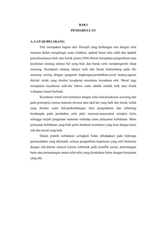 BAB I
                              PENDAHULUAN


A. LATAR BELAKANG
       Etik merupakan bagian dari filosopil yang berhungan erat dengan nilai
manusia dalam menghargai suatu tindakan, apakah benar atau salah dan apakah
penyelesaiannya baik atau buruk (jones,1994).Moral merupakan pengetahuan atau
keyakinan tentang adanya hal yang baik dan buruk serta mempengeruhi sikap
seseorng. Kesadaran tentang adanya baik dan buruk berkembang pada diri
seseorng seiring dengan pengaruh lingkungan,pendidikan,sosial budaya,agama
dsb,hal inilah yang disebut kesadaran moralatau kesadaran etik. Moral juga
merupakan keyakinan individu bahwa suatu adalah mutlak baik atau buruk
walaupun situasi berbeda.
       Kesadaran moral erat kaitannya dengan nilai-nilai,keyakinan seseorng dan
pada prinsipnya semua manusia dewasa tahu akal hal yang baik dan buruk, inilah
yang disebut suara hati.perkambangan ilmu pengetahuan dan tehnologi
berdampak pada perubahan pola pikir manusia.masyarakat semakin kritis
sehingga terjadi penguatan tuntunan terhadap mutu pelayanan kebidanan. Mutu
pelayanan kebidanan yang baik perlu landasan komitmen yang kuat dangan basis
etik dan moral yang baik.
       Dalam praktik kebidanan seringkali bidan dihadapkan pada beberapa
permasalahan yang dilematik, artinya penganbilan keputusan yang sulit berkaitan
dengan etik.dilema muncul karena terbentuk pada komflik moral, pertentangan
batin atau pertentangan antara nilai-nilai yang diyakinkan bidan dengan kenyataan
yang ada.
 