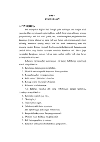 BAB II
                               PEMBAHASAN


A. PENGERTIAN
       Etik merupakan bagian dari filosopil yanf berhungan erat dengan nilai
manusia dalam menghargai suatu tindakan, apakah benar atau salah dan apakah
penyelesaiannya baik atau buruk (jones,1994).Moral merupakan pengetahuan atau
keyakinan tentang adanya hal yang baik dan buruk serta mempengeruhi sikap
seseorng. Kesadaran tentang adanya baik dan buruk berkembang pada diri
seseorng seiring dengan pengaruh lingkungan,pendidikan,sosial budaya,agama
dsb,hal inilah yang disebut kesadaran moralatau kesadaran etik. Moral juga
merupakan keyakinan individu bahwa suatu adalah mutlak baik atau buruk
walaupun situasi berbeda.
       Beberapa permasalahan pembahasan eti dalam kehidupan sehari-hari
adalah sebagai berikut:
   1. Persetujuan dalam proses melahirkan.
   2. Memilih atau mengambil keputusan dalam pesalinan.
   3. Kegagalan dalam proses persalinan.
   4. Pelaksanaan USG dalam kehamilan.
   5. Kensep normal pelayanan kebidanan.
   6. Bidan dan pendidikan sex.
       Ada beberapa masalah etik yang berhubungan dengan teknologi,
contohnya sebagai berikut:
   1. Perawatan intensif pada bayi.
   2. Skrining bayi.
   3. Transplantasi organ.
   4. Tehnik reproduksi dan kebidanan.
       Etik berhubungan erat dengan prifesi,yaitu:
   1. Pengambilan keputusan dan penggunaan etik.
   2. Otonomi bidan dan kode etik prifesional.
   3. Etik dalam penelitian kebidanan.
   4. Penelitian tentang masalah kebidanan yang sensitif.
 