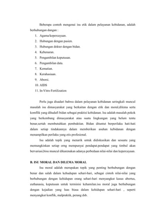 Beberapa contoh mengenai isu etik dalam pelayanan kebidanan, adalah
berhubungan dangan :
   1. Agama/kepercayaan.
   2. Hubungan dengan pasien.
   3. Hubungan dokter dengan bidan.
   4. Kebenaran.
   5. Pengambilan keputusan.
   6. Pengambilan data.
   7. Kematian.
   8. Kerahasiaan.
   9. Aborsi.
   10. AIDS
   11. In-Vitro Fertilization


       Perlu juga disadari bahwa dalam pelayanan kebidanan seringkali muncul
masalah isu dimasyarakat yang berkaitan dengan etik dan moral,dilema serta
komflik yang dihadafi bidan sebagai praktisi kebidanan. Isu adalah masalah pokok
yang berkembang dimasyarakat atau suatu lingkungan yang belum tentu
benar,sertah membutuhkan pembuktian. Bidan dituntut berperilaku hati-hati
dalam setiap tindakannya dalam memberikan asuhan kebidanan dengan
menampilkan perilaku yang etis profesional.
       Isu adalah topik yang menarik untuk didiskusikan dan sesuatu yang
memungkinkan setiap orng mempunyai pendapat.pendapat yang timbul akan
bervariasi,bisu muncul dikarenakan adanya perbedaan nilai-nilai dan kepercayaan.


B. ISU MORAL DAN DILEMA MORAL
       Isu moral adalah merupakan topik yang penting berhubungan dengan
benar dan salah dalam kehudupan sehari-hari, sebagai cintoh nilai-nilai yang
berhubungan dengan kehidupan orang sehari-hari menyangkut kasus abortus,
euthanasia, keputusan untuk terminisi kehamilan.isu moral juga berhubungan
dengan kejadian yang luas biasa dalam kehidupan sehari-hari , seperti
menyangkut konflik, malpraktik, perang dsb.
 