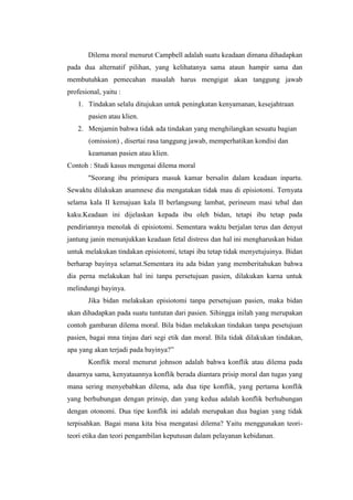 Dilema moral menurut Campbell adalah suatu keadaan dimana dihadapkan
pada dua alternatif pilihan, yang kelihatanya sama ataun hampir sama dan
membutuhkan pemecahan masalah harus mengigat akan tanggung jawab
profesional, yaitu :
   1. Tindakan selalu ditujukan untuk peningkatan kenyamanan, kesejahtraan
       pasien atau klien.
   2. Menjamin bahwa tidak ada tindakan yang menghilangkan sesuatu bagian
       (omission) , disertai rasa tanggung jawab, memperhatikan kondisi dan
       keamanan pasien atau klien.
Contoh : Studi kasus mengenai dilema moral
       "Seorang ibu primipara masuk kamar bersalin dalam keadaan inpartu.
Sewaktu dilakukan anamnese dia mengatakan tidak mau di episiotomi. Ternyata
selama kala II kemajuan kala II berlangsung lambat, perineum masi tebal dan
kaku.Keadaan ini dijelaskan kepada ibu oleh bidan, tetapi ibu tetap pada
pendiriannya menolak di episiotomi. Sementara waktu berjalan terus dan denyut
jantung janin menunjukkan keadaan fetal distress dan hal ini mengharuskan bidan
untuk melakukan tindakan episiotomi, tetapi ibu tetap tidak menyetujuinya. Bidan
berharap bayinya selamat.Sementara itu ada bidan yang memberitahukan bahwa
dia perna melakukan hal ini tanpa persetujuan pasien, dilakukan karna untuk
melindungi bayinya.
       Jika bidan melakukan episiotomi tanpa persetujuan pasien, maka bidan
akan dihadapkan pada suatu tuntutan dari pasien. Sihingga inilah yang merupakan
contoh gambaran dilema moral. Bila bidan melakukan tindakan tanpa pesetujuan
pasien, bagai mna tinjau dari segi etik dan moral. Bila tidak dilakukan tindakan,
apa yang akan terjadi pada bayinya?”
       Konflik moral menurut johnson adalah bahwa konflik atau dilema pada
dasarnya sama, kenyataannya konflik berada diantara prisip moral dan tugas yang
mana sering menyebabkan dilema, ada dua tipe konflik, yang pertama konflik
yang berhubungan dengan prinsip, dan yang kedua adalah konflik berhubungan
dengan otonomi. Dua tipe konflik ini adalah merupakan dua bagian yang tidak
terpisahkan. Bagai mana kita bisa mengatasi dilema? Yaitu menggunakan teori-
teori etika dan teori pengambilan keputusan dalam pelayanan kebidanan.
 