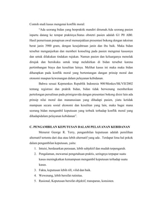 Contoh studi kasus mengenai konflik moral:
       “Ada seorang bidan yang berpraktik mandiri dirumah.Ada seorang pasien
inpartu datang ke tempat praktinya.Status obstetri pasien adalah G1 P0 AB0.
Hasil pemerisaan penapisan awal menunjukkan presentasi bokong dengan taksiran
berat janin 3900 gram, dengan kesejahtraan janin dan ibu baik. Maka bidan
tersebut menganjurkan dan memberi konseling pada pasien mengenai kasusnya
dan untuk dilakukan tindakan rujukan. Namun pasien dan keluarganya menolak
dirujuk dan bersikuku untuk tetap melahirkan di bidan tersebut karena
pertimbangan biaya dan kesulitan lainya. Melihat kasus ini maka maka bidan
diharapkan pada konflik moral yang bertentangan dangan prinsip moral dan
otonomi maupun kewenangan dalam pelayanan kebidanan.
       Bahwa sesuai Kepmenkes Republik Indonesia 900/Menkes/SK/VII/2002
tentang registrasi dan praktik bidan, bidan tidak berwenang memberikan
pertolongan persalinan pada primigravida dengan presentasi bokong disisi lain ada
prinsip nilai moral dan mananusiaan yang dihadapi pasien, yiatu ketidak
mampuan secara sosial ekonomi dan kesulitan yang lain, maka bagai mana
seorang bidan mengambil keputusan yang terbaik terhadap konflik moral yang
dihadapidalam pelayanan kebidanan”.


C. PENGAMBILAN KEPUTUSAN DALAM PELAYANAN KEBIDANAN
       Menurut George R. Terry, pengambilan keputusan adalah pemilihan
alternatif tertentu dari dua atau lebih alternatif yang ada . Terdapat lima hal pokok
dalam pengambilan keputusan, yaitu:
   1. Intuisi, berdasarkan perasaan, lebih subjektif dan mudah terpengaruh.
   2. Pengalaman, mewarnai pengetahuan praktis, seringnya terpapar suatu
       kasus meningkatkan kemampuan mengambil keputusan terhadap suatu
       kasus.
   3. Fakta, keputusan lebih rill, vilid dan baik.
   4. Wewenang, lebih bersifat rutinitas.
   5. Rasional, Keputusan bersifat objektif, transparan, konsisten.
 