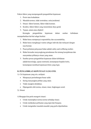 Faktor-faktor yang mempengaruhi pengambilan keputusan:
    1. Posisi atau kedudukan.
    2. Masalah:terstrur, tidak terstruktur, rutin,insidental.
    3. Situasi: faktor konstan, faktor tidak konstan.
    4. Kondisi, faktor-faktor yang menentukan daya gerak
    5. Tujuan, antara atau objektif.
        Kerangka       pengambilan     keputusan      dalam     asuhan    kebidanan
memparhatikan hal-hal sebgai berikut:
    1. Bidan harus mempunyai responsbility dan accountability.
    2. Bidan harus menghargai wanita sebagai individu dan melayani dengan
        rasa hormat.
    3. Pusat perhatian pelayanan bidan adalah safety and wellbeing mother.
    4. Bidan berusaha menyongkong pemahaman ibu tentang kesejahtraan dan
        menyatakan pilihanya situasi yang aman.
    5. Sumber proses pengambilan keputusan dalam kebidanan
        adalah:knowledge, ajaran instrinsik, kemampuan berpikir kritis,
        kemampuan membuat keputusan klinis yang logis.


D. PENGAMBILAN KEPUTUSAN YANG ETIS
1). Ciri keputusan yang etis, meliputi:
        Menpunyai pertimbangan benar salah.
        Sering menyangkut pilihan yang sukar.
        Tidak mungkin dielakkan.
        Dipengaruhi oleh norma, situasi, iman, lingkungan sosial.
2). Situasi


A.Mengapa kita perlu mengerti situasi:
        Untuk menerapkan norma-norma terhadap situasi.
        Untuk melakukan perbuatan yang tepat dan berguna.
        Untuk mengetahui masalah-masalah yang perlu diperhatikan.
 