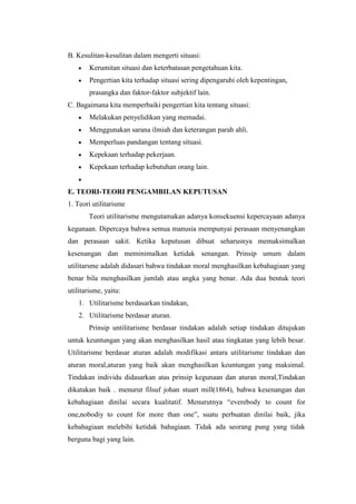 B. Kesulitan-kesulitan dalam mengerti situasi:
        Kerumitan situasi dan keterbatasan pengetahuan kita.
        Pengertian kita terhadap situasi sering dipengaruhi oleh kepentingan,
        prasangka dan faktor-faktor subjektif lain.
C. Bagaimana kita memperbaiki pengertian kita tentang situasi:
        Melakukan penyelidikan yang memadai.
        Menggunakan sarana ilmiah dan keterangan parah ahli.
        Memperluas pandangan tentang situasi.
        Kepekaan terhadap pekerjaan.
        Kepekaan terhadap kebutuhan orang lain.


E. TEORI-TEORI PENGAMBILAN KEPUTUSAN
1. Teori utilitarisme
        Teori utilitarisme mengutamakan adanya konsekuensi kepercayaan adanya
kegunaan. Dipercaya bahwa semua manusia mempunyai perasaan menyenangkan
dan perasaan sakit. Ketika keputusan dibuat seharusnya memaksimalkan
kesenangan dan meminimalkan ketidak senangan. Prinsip umum dalam
utilitarsme adalah didasari bahwa tindakan moral menghasilkan kebahagiaan yang
benar bila menghasilkan jumlah atau angka yang benar. Ada dua bentuk teori
utilitarisme, yaitu:
    1. Utilitarisme berdasarkan tindakan,
    2. Utilitarisme berdasar aturan.
        Prinsip untilitarisme berdasar tindakan adalah setiap tindakan ditujukan
untuk keuntungan yang akan menghasilkan hasil atau tingkatan yang lebih besar.
Utilitarisme berdasar aturan adalah modifikasi antara utilitarisme tindakan dan
aturan moral,aturan yang baik akan menghasilkan keuntungan yang maksimal.
Tindakan individu didasarkan atas prinsip kegunaan dan aturan moral,Tindakan
dikatakan baik . menurut filsuf johan stuart mill(1864), bahwa kesenangan dan
kebahagiaan dinilai secara kualitatif. Menurutnya “everebody to count for
one,nobodiy to count for more than one”, suatu perbuatan dinilai baik, jika
kebahagiaan melebihi ketidak bahagiaan. Tidak ada seorang pung yang tidak
berguna bagi yang lain.
 
