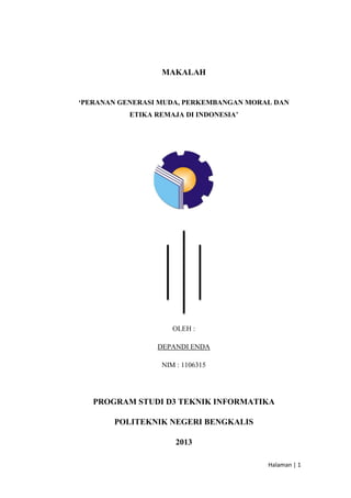 MAKALAH

‘PERANAN GENERASI MUDA, PERKEMBANGAN MORAL DAN
ETIKA REMAJA DI INDONESIA’

OLEH :
DEPANDI ENDA
NIM : 1106315

PROGRAM STUDI D3 TEKNIK INFORMATIKA
POLITEKNIK NEGERI BENGKALIS
2013
Halaman | 1

 