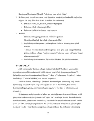 10
Bagaimana Menghadapi Masalah Profesional yang terkait Etika?
1. Brainstorming (sebuah alat bantu yang digunakan untuk mengeluarkan ide dari setiap
anggota tim yang dilakukan secara terstruktur dan sistematis)
Daftarkan risiko, isu, masalah, dan akibat yang ada
Daftarkan pihak-pihak yang terlibat
Daftarkan tindakan/perbuatan yang mungkin
2. Analisis
Identifikasi tanggung jawab dari pembuat keputusan
Identifikasi hak-hak dari pihak-pihak yang terlibat
Pertimbangkan dampak dari pilihan-pilihan tindakan terhadap pihak-pihak
tersebut.
Temukan pedoman dalam kode etik profesi anda (jika ada). Kategorikan tiap
pilihan tindakan sebagai “wajib secara etis”, “dilarang secara etis”, atau “dapat
diterima secara etis”
Pertimbangkan manfaat dari tiap pilihan tindakan, dan pilihlah salah satu.
2.4 CYBERLAW
Istilah hukum cyber diartikan sebagai padanan kata dari Cyber Law, yang saat ini
secara internasional digunakan untuk istilah hukum yang terkait dengan pemanfaatan TI.
Istilah lain yang juga digunakan adalah Hukum TI (Law of Information Teknologi), Hukum
Dunia Maya (Virtual World Law) dan Hukum Mayantara.
Secara akademis, terminologi ”cyber law” belum menjadi terminologi yang umum.
Terminologi lain untuk tujuan yang sama seperti The law of the Internet, Law and the
Information Superhighway, Information Technology Law, The Law of Information, dan
sebagainya
Di Indonesia sendiri tampaknya belum ada satu istilah yang disepakati. Dimana istilah
yang dimaksudkan sebagai terjemahan dari ”cyber law”, misalnya, Hukum Sistem Informasi,
Hukum Informasi, dan Hukum Telematika (Telekomunikasi dan Informatika). Secara yuridis,
cyber law tidak sama lagi dengan ukuran dan kualifikasi hukum tradisional. Kegiatan cyber
meskipun bersifat virtual dapat dikategorikan sebagai tindakan dan perbuatan hukum yang
 