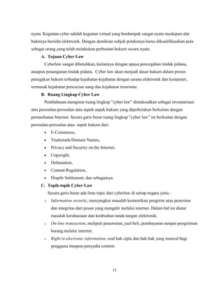 11
nyata. Kegiatan cyber adalah kegiatan virtual yang berdampak sangat nyata meskipun alat
buktinya bersifat elektronik. Dengan demikian subjek pelakunya harus dikualifikasikan pula
sebagai orang yang telah melakukan perbuatan hukum secara nyata.
A. Tujuan Cyber Law
Cyberlaw sangat dibutuhkan, kaitannya dengan upaya pencegahan tindak pidana,
ataupun penanganan tindak pidana. Cyber law akan menjadi dasar hukum dalam proses
penegakan hukum terhadap kejahatan-kejahatan dengan sarana elektronik dan komputer,
termasuk kejahatan pencucian uang dan kejahatan terorisme.
B. Ruang Lingkup Cyber Law
Pembahasan mengenai ruang lingkup ”cyber law” dimaksudkan sebagai inventarisasi
atas persoalan-persoalan atau aspek-aspek hukum yang diperkirakan berkaitan dengan
pemanfaatan Internet. Secara garis besar ruang lingkup ”cyber law” ini berkaitan dengan
persoalan-persoalan atau aspek hukum dari:
E-Commerce,
Trademark/Domain Names,
Privacy and Security on the Internet,
Copyright,
Defamation,
Content Regulation,
Disptle Settlement, dan sebagainya.
C. Topik-topik Cyber Law
Secara garis besar ada lima topic dari cyberlaw di setiap negara yaitu :
o Information security, menyangkut masalah keotentikan pengirim atau penerima
dan integritas dari pesan yang mengalir melalui internet. Dalam hal ini diatur
masalah kerahasiaan dan keabsahan tanda tangan elektronik.
o On-line transaction, meliputi penawaran, jual-beli, pembayaran sampai pengiriman
barang melalui internet.
o Right in electronic information, soal hak cipta dan hak-hak yang muncul bagi
pengguna maupun penyedia content.
 