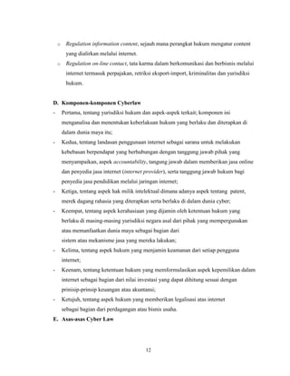 12
o Regulation information content, sejauh mana perangkat hukum mengatur content
yang dialirkan melalui internet.
o Regulation on-line contact, tata karma dalam berkomunikasi dan berbisnis melalui
internet termasuk perpajakan, retriksi eksport-import, kriminalitas dan yurisdiksi
hukum.
D. Komponen-komponen Cyberlaw
- Pertama, tentang yurisdiksi hukum dan aspek-aspek terkait; komponen ini
menganalisa dan menentukan keberlakuan hukum yang berlaku dan diterapkan di
dalam dunia maya itu;
- Kedua, tentang landasan penggunaan internet sebagai sarana untuk melakukan
kebebasan berpendapat yang berhubungan dengan tanggung jawab pihak yang
menyampaikan, aspek accountability, tangung jawab dalam memberikan jasa online
dan penyedia jasa internet (internet provider), serta tanggung jawab hukum bagi
penyedia jasa pendidikan melalui jaringan internet;
- Ketiga, tentang aspek hak milik intelektual dimana adanya aspek tentang patent,
merek dagang rahasia yang diterapkan serta berlaku di dalam dunia cyber;
- Keempat, tentang aspek kerahasiaan yang dijamin oleh ketentuan hukum yang
berlaku di masing-masing yurisdiksi negara asal dari pihak yang mempergunakan
atau memanfaatkan dunia maya sebagai bagian dari
sistem atau mekanisme jasa yang mereka lakukan;
- Kelima, tentang aspek hukum yang menjamin keamanan dari setiap pengguna
internet;
- Keenam, tentang ketentuan hukum yang memformulasikan aspek kepemilikan dalam
internet sebagai bagian dari nilai investasi yang dapat dihitung sesuai dengan
prinisip-prinsip keuangan atau akuntansi;
- Ketujuh, tentang aspek hukum yang memberikan legalisasi atas internet
sebagai bagian dari perdagangan atau bisnis usaha.
E. Asas-asas Cyber Law
 