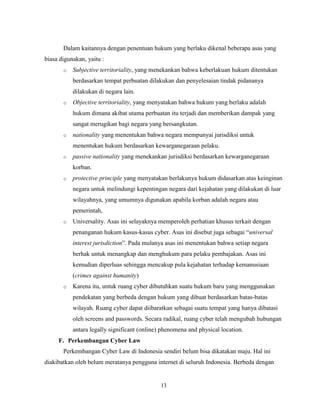 13
Dalam kaitannya dengan penentuan hukum yang berlaku dikenal beberapa asas yang
biasa digunakan, yaitu :
o Subjective territoriality, yang menekankan bahwa keberlakuan hukum ditentukan
berdasarkan tempat perbuatan dilakukan dan penyelesaian tindak pidananya
dilakukan di negara lain.
o Objective territoriality, yang menyatakan bahwa hukum yang berlaku adalah
hukum dimana akibat utama perbuatan itu terjadi dan memberikan dampak yang
sangat merugikan bagi negara yang bersangkutan.
o nationality yang menentukan bahwa negara mempunyai jurisdiksi untuk
menentukan hukum berdasarkan kewarganegaraan pelaku.
o passive nationality yang menekankan jurisdiksi berdasarkan kewarganegaraan
korban.
o protective principle yang menyatakan berlakunya hukum didasarkan atas keinginan
negara untuk melindungi kepentingan negara dari kejahatan yang dilakukan di luar
wilayahnya, yang umumnya digunakan apabila korban adalah negara atau
pemerintah,
o Universality. Asas ini selayaknya memperoleh perhatian khusus terkait dengan
penanganan hukum kasus-kasus cyber. Asas ini disebut juga sebagai “universal
interest jurisdiction”. Pada mulanya asas ini menentukan bahwa setiap negara
berhak untuk menangkap dan menghukum para pelaku pembajakan. Asas ini
kemudian diperluas sehingga mencakup pula kejahatan terhadap kemanusiaan
(crimes against humanity)
o Karena itu, untuk ruang cyber dibutuhkan suatu hukum baru yang menggunakan
pendekatan yang berbeda dengan hukum yang dibuat berdasarkan batas-batas
wilayah. Ruang cyber dapat diibaratkan sebagai suatu tempat yang hanya dibatasi
oleh screens and passwords. Secara radikal, ruang cyber telah mengubah hubungan
antara legally significant (online) phenomena and physical location.
F. Perkembangan Cyber Law
Perkembangan Cyber Law di Indonesia sendiri belum bisa dikatakan maju. Hal ini
diakibatkan oleh belum meratanya pengguna internet di seluruh Indonesia. Berbeda dengan
 