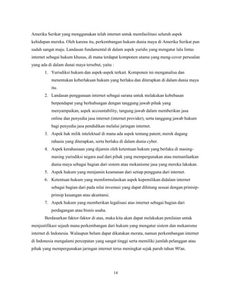 14
Amerika Serikat yang menggunakan telah internet untuk memfasilitasi seluruh aspek
kehidupan mereka. Oleh karena itu, perkembangan hukum dunia maya di Amerika Serikat pun
sudah sangat maju. Landasan fundamental di dalam aspek yuridis yang mengatur lalu lintas
internet sebagai hukum khusus, di mana terdapat komponen utama yang meng-cover persoalan
yang ada di dalam dunai maya tersebut, yaitu :
1. Yurisdiksi hukum dan aspek-aspek terkait. Komponen ini menganalisa dan
menentukan keberlakuan hukum yang berlaku dan diterapkan di dalam dunia maya
itu.
2. Landasan penggunaan internet sebagai sarana untuk melakukan kebebasan
berpendapat yang berhubungan dengan tanggung jawab pihak yang
menyampaikan, aspek accountability, tangung jawab dalam memberikan jasa
online dan penyedia jasa internet (internet provider), serta tanggung jawab hukum
bagi penyedia jasa pendidikan melalui jaringan internet.
3. Aspek hak milik intelektual di mana ada aspek tentang patent, merek dagang
rahasia yang diterapkan, serta berlaku di dalam dunia cyber.
4. Aspek kerahasiaan yang dijamin oleh ketentuan hukum yang berlaku di masing-
masing yurisdiksi negara asal dari pihak yang mempergunakan atau memanfaatkan
dunia maya sebagai bagian dari sistem atau mekanisme jasa yang mereka lakukan.
5. Aspek hukum yang menjamin keamanan dari setiap pengguna dari internet.
6. Ketentuan hukum yang memformulasikan aspek kepemilikan didalam internet
sebagai bagian dari pada nilai investasi yang dapat dihitung sesuai dengan prinisip-
prinsip keuangan atau akuntansi.
7. Aspek hukum yang memberikan legalisasi atas internet sebagai bagian dari
perdagangan atau bisnis usaha.
Berdasarkan faktor-faktor di atas, maka kita akan dapat melakukan penilaian untuk
menjustifikasi sejauh mana perkembangan dari hukum yang mengatur sistem dan mekanisme
internet di Indonesia. Walaupun belum dapat dikatakan merata, namun perkembangan internet
di Indonesia mengalami percepatan yang sangat tinggi serta memiliki jumlah pelanggan atau
pihak yang mempergunakan jaringan internet terus meningkat sejak paruh tahun 90′an.
 