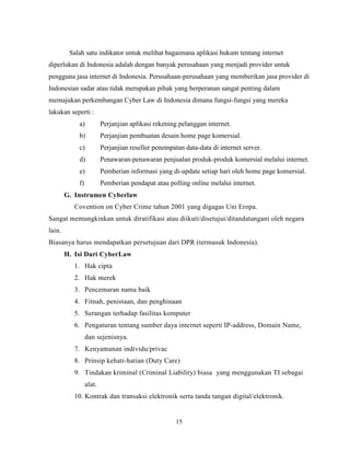 15
Salah satu indikator untuk melihat bagaimana aplikasi hukum tentang internet
diperlukan di Indonesia adalah dengan banyak perusahaan yang menjadi provider untuk
pengguna jasa internet di Indonesia. Perusahaan-perusahaan yang memberikan jasa provider di
Indonesian sadar atau tidak merupakan pihak yang berperanan sangat penting dalam
memajukan perkembangan Cyber Law di Indonesia dimana fungsi-fungsi yang mereka
lakukan seperti :
a) Perjanjian aplikasi rekening pelanggan internet.
b) Perjanjian pembuatan desain home page komersial.
c) Perjanjian reseller penempatan data-data di internet server.
d) Penawaran-penawaran penjualan produk-produk komersial melalui internet.
e) Pemberian informasi yang di-update setiap hari oleh home page komersial.
f) Pemberian pendapat atau polling online melalui internet.
G. Instrumen Cyberlaw
Covention on Cyber Crime tahun 2001 yang digagas Uni Eropa.
Sangat memungkinkan untuk diratifikasi atau diikuti/disetujui/ditandatangani oleh negara
lain.
Biasanya harus mendapatkan persetujuan dari DPR (termasuk Indonesia).
H. Isi Dari CyberLaw
1. Hak cipta
2. Hak merek
3. Pencemaran nama baik
4. Fitnah, penistaan, dan penghinaan
5. Serangan terhadap fasilitas komputer
6. Pengaturan tentang sumber daya internet seperti IP-address, Domain Name,
dan sejenisnya.
7. Kenyamanan individu/privac
8. Prinsip kehati-hatian (Duty Care)
9. Tindakan kriminal (Criminal Liability) biasa yang menggunakan TI sebagai
alat.
10. Kontrak dan transaksi elektronik serta tanda tangan digital/elektronik.
 