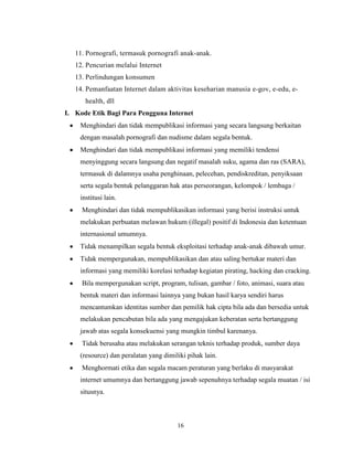 16
11. Pornografi, termasuk pornografi anak-anak.
12. Pencurian melalui Internet
13. Perlindungan konsumen
14. Pemanfaatan Internet dalam aktivitas keseharian manusia e-gov, e-edu, e-
health, dll
I. Kode Etik Bagi Para Pengguna Internet
Menghindari dan tidak mempublikasi informasi yang secara langsung berkaitan
dengan masalah pornografi dan nudisme dalam segala bentuk.
Menghindari dan tidak mempublikasi informasi yang memiliki tendensi
menyinggung secara langsung dan negatif masalah suku, agama dan ras (SARA),
termasuk di dalamnya usaha penghinaan, pelecehan, pendiskreditan, penyiksaan
serta segala bentuk pelanggaran hak atas perseorangan, kelompok / lembaga /
institusi lain.
Menghindari dan tidak mempublikasikan informasi yang berisi instruksi untuk
melakukan perbuatan melawan hukum (illegal) positif di Indonesia dan ketentuan
internasional umumnya.
Tidak menampilkan segala bentuk eksploitasi terhadap anak-anak dibawah umur.
Tidak mempergunakan, mempublikasikan dan atau saling bertukar materi dan
informasi yang memiliki korelasi terhadap kegiatan pirating, hacking dan cracking.
Bila mempergunakan script, program, tulisan, gambar / foto, animasi, suara atau
bentuk materi dan informasi lainnya yang bukan hasil karya sendiri harus
mencantumkan identitas sumber dan pemilik hak cipta bila ada dan bersedia untuk
melakukan pencabutan bila ada yang mengajukan keberatan serta bertanggung
jawab atas segala konsekuensi yang mungkin timbul karenanya.
Tidak berusaha atau melakukan serangan teknis terhadap produk, sumber daya
(resource) dan peralatan yang dimiliki pihak lain.
Menghormati etika dan segala macam peraturan yang berlaku di masyarakat
internet umumnya dan bertanggung jawab sepenuhnya terhadap segala muatan / isi
situsnya.
 