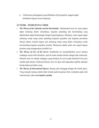 17
Untuk kasus pelanggaran yang dilakukan oleh pengelola, anggota dapat
melakukan teguran secara langsung.
2.5 TEORI – TEORI DUNIA CYBER
1. The Theory of the Uploader and the Downloader, Berdasarkan teori ini, suatu negara
dapat melarang dalam wilayahnya, kegiatan uploading dan downloading yang
diperkirakan dapat bertentangan dengan kepentingannya. Misalnya, suatu negara dapat
melarang setiap orang untuk uploading kegiatan perjudian atau kegiatan perusakan
lainnya dalam wilayah negara, dan melarang setiap orang dalam wilayahnya untuk
downloading kegiatan perjudian tersebut. Minnesota adalah salah satu negara bagian
pertama yang menggunakan jurisdiksi ini.
2. The Theory of Law of the Server. Pendekatan ini memperlakukan server dimana
webpages secara fisik berlokasi, yaitu di mana mereka dicatat sebagai data elektronik.
Menurut teori ini sebuah webpages yang berlokasi di server pada Stanford University
tunduk pada hukum California.Namun teori ini akan sulit digunakan apabila uploader
berada dalam jurisdiksi asing.
3. The Theory of International Spaces. Ruang cyber dianggap sebagai the fourth space.
Yang menjadi analogi adalah tidak terletak pada kesamaan fisik, melainkan pada sifat
internasional, yakni sovereignless quality.
 
