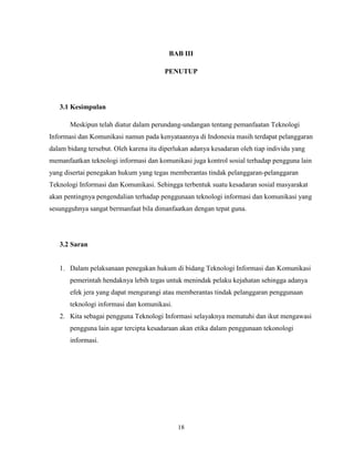 18
BAB III
PENUTUP
3.1 Kesimpulan
Meskipun telah diatur dalam perundang-undangan tentang pemanfaatan Teknologi
Informasi dan Komunikasi namun pada kenyataannya di Indonesia masih terdapat pelanggaran
dalam bidang tersebut. Oleh karena itu diperlukan adanya kesadaran oleh tiap individu yang
memanfaatkan teknologi informasi dan komunikasi juga kontrol sosial terhadap pengguna lain
yang disertai penegakan hukum yang tegas memberantas tindak pelanggaran-pelanggaran
Teknologi Informasi dan Komunikasi. Sehingga terbentuk suatu kesadaran sosial masyarakat
akan pentingnya pengendalian terhadap penggunaan teknologi informasi dan komunikasi yang
sesungguhnya sangat bermanfaat bila dimanfaatkan dengan tepat guna.
3.2 Saran
1. Dalam pelaksanaan penegakan hukum di bidang Teknologi Informasi dan Komunikasi
pemerintah hendaknya lebih tegas untuk menindak pelaku kejahatan sehingga adanya
efek jera yang dapat mengurangi atau memberantas tindak pelanggaran penggunaan
teknologi informasi dan komunikasi.
2. Kita sebagai pengguna Teknologi Informasi selayaknya mematuhi dan ikut mengawasi
pengguna lain agar tercipta kesadaraan akan etika dalam penggunaan tekonologi
informasi.
 