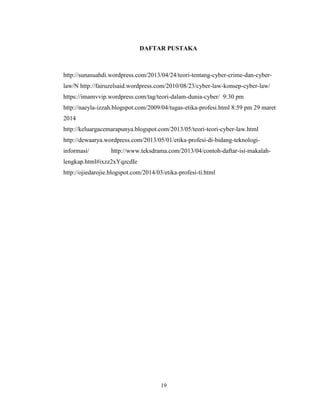 19
DAFTAR PUSTAKA
http://sunasuahdi.wordpress.com/2013/04/24/teori-tentang-cyber-crime-dan-cyber-
law/N http://fairuzelsaid.wordpress.com/2010/08/23/cyber-law-konsep-cyber-law/
https://imamvvip.wordpress.com/tag/teori-dalam-dunia-cyber/ 9:30 pm
http://naeyla-izzah.blogspot.com/2009/04/tugas-etika-profesi.html 8:59 pm 29 maret
2014
http://keluargacemarapunya.blogspot.com/2013/05/teori-teori-cyber-law.html
http://dewaarya.wordpress.com/2013/05/01/etika-profesi-di-bidang-teknologi-
informasi/ http://www.teksdrama.com/2013/04/contoh-daftar-isi-makalah-
lengkap.html#ixzz2xYqzcdIe
http://ojiedarojie.blogspot.com/2014/03/etika-profesi-ti.html
 