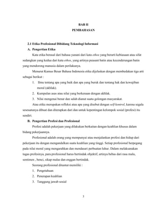 3
BAB II
PEMBAHASAN
2.1 Etika Profesional Dibidang Teknologi Informasi
A. Pengertian Etika
Kata etika berasal dari bahasa yunani dari kata ethos yang berarti kebiasaan atau sifat
sedangkan yang kedua dari kata ethos, yang artinya peasant batin atau kecenderungan batin
yang mendorong manusia dalam perilakunya.
Menurut Kamus Besar Bahasa Indonesia etika dijelaskan dengan membedakan tiga arti
sebagai berikut :
1. Ilmu tentang apa yang baik dan apa yang buruk dan tentang hak dan kewajiban
moral (akhlak).
2. Kumpulan asas atau nilai yang berkenaan dengan akhlak.
3. Nilai mengenai benar dan salah dianut suatu golongan masyarakat.
Atau etika merupakan refleksi atau apa yang disebut dengan self kontrol, karena segala
seseuatunya dibuat dan diterapkan dari dan untuk kepentingan kelompok sosial (profesi) itu
sendiri.
B. Pengertian Profesi dan Profesional
Profesi adalah pekerjaan yang dilakukan berkaitan dengan keahlian khusus dalam
bidang pekerjaannya.
Profesional adalah orang yang mempunyai atau menjalankan profesi dan hidup dari
pekerjaan itu dengan mengandalkan suatu keahlian yang tinggi. Setiap profesional berpegang
pada nilai moral yang mengarahkan dan mendasari perbuatan luhur. Dalam melaksanakan
tugas profesinya, para profesional harus bertindak objektif, artinya bebas dari rasa malu,
sentimen , benci, sikap malas dan enggan bertindak.
Seorang profesional dituntut memiliki :
1. Pengetahuan
2. Penerapan keahlian
3. Tanggung jawab sosial
 