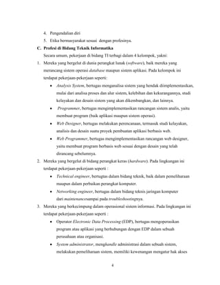 4
4. Pengendalian diri
5. Etika bermasyarakat sesuai dengan profesinya.
C. Profesi di Bidang Teknik Informatika
Secara umum, pekerjaan di bidang TI terbagi dalam 4 kelompok, yakni:
1. Mereka yang bergelut di dunia perangkat lunak (software), baik mereka yang
merancang sistem operasi database maupun sistem aplikasi. Pada kelompok ini
terdapat pekerjaan-pekerjaan seperti:
Analysis System, bertugas menganalisa sistem yang hendak diimplementasikan,
mulai dari analisa proses dan alur sistem, kelebihan dan kekurangannya, studi
kelayakan dan desain sistem yang akan dikembangkan, dan lainnya.
Programmer, bertugas mengimplementasikan rancangan sistem analis, yaitu
membuat program (baik aplikasi maupun sistem operasi).
Web Designer, bertugas melakukan perencanaan, termasuk studi kelayakan,
analisis dan desain suatu proyek pembuatan aplikasi berbasis web.
Web Programmer, bertugas mengimplementasikan rancangan web designer,
yaitu membuat program berbasis web sesuai dengan desain yang telah
dirancang sebelumnya.
2. Mereka yang bergelut di bidang perangkat keras (hardware). Pada lingkungan ini
terdapat pekerjaan-pekerjaan seperti :
Technical engineer, bertugtas dalam bidang teknik, baik dalam pemeliharaan
maupun dalam perbaikan perangkat komputer.
Networking engineer, bertugas dalam bidang teknis jaringan komputer
dari maintenancesampai pada troubleshootingnya.
3. Mereka yang berkecimpung dalam operasional sistem informasi. Pada lingkungan ini
terdapat pekerjaan-pekerjaan seperti :
Operator Electronic Data Processing (EDP), bertugas mengoperasikan
program atau aplikasi yang berhubungan dengan EDP dalam sebuah
perusahaan atau organisasi.
System administrator, menghandle administrasi dalam sebuah sistem,
melakukan pemeliharaan sistem, memiliki kewenangan mengatur hak akses
 