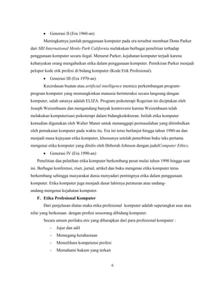 6
Generasi II (Era 1960-an)
Meningkatnya jumlah penggunaan komputer pada era tersebut membuat Donn Parker
dari SRI International Menlo Park California melakukan berbagai penelitian terhadap
penggunaan komputer secara ilegal. Menurut Parker, kejahatan komputer terjadi karena
kebanyakan orang mengabaikan etika dalam penggunaan komputer. Pemikiran Parker menjadi
pelopor kode etik profesi di bidang komputer (Kode Etik Profesional).
Generasi III (Era 1970-an)
Kecerdasan buatan atau artificial intelligence memicu perkembangan program-
program komputer yang memungkinkan manusia berinteraksi secara langsung dengan
komputer, salah satunya adalah ELIZA. Program psikoterapi Rogerian ini diciptakan oleh
Joseph Weizenbaum dan mengundang banyak kontroversi karena Weizenbaum telah
melakukan komputerisasi psikoterapi dalam bidangkedokteran. Istilah etika komputer
kemudian digunakan oleh Walter Maner untuk menanggapi permasalahan yang ditimbulkan
oleh pemakaian komputer pada waktu itu. Era ini terus berlanjut hingga tahun 1980-an dan
menjadi masa kejayaan etika komputer, khususnya setelah penerbitan buku teks pertama
mengenai etika komputer yang ditulis oleh Deborah Johnson dengan judulComputer Ethics.
Generasi IV (Era 1990-an)
Penelitian dan pelatihan etika komputer berkembang pesat mulai tahun 1990 hingga saat
ini. Berbagai konferensi, riset, jurnal, artikel dan buku mengenai etika komputer terus
berkembang sehingga masyarakat dunia menyadari pentingnya etika dalam penggunaan
komputer. Etika komputer juga menjadi dasar lahirnya peraturan atau undang-
undang mengenai kejahatan komputer.
F. Etika Profesional Komputer
Dari penjelasan diatas maka etika profesional komputer adalah seperangkat asas atau
nilai yang berkenaan dengan profesi seseorang dibidang komputer.
Secara umum perilaku etis yang diharapkan dari para profesional komputer :
- Jujur dan adil
- Memegang kerahasiaan
- Memelihara kompetensi profesi
- Memahami hukum yang terkait
 