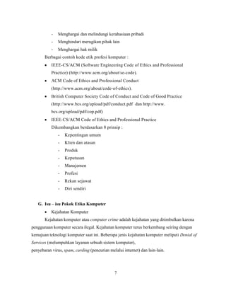 7
- Menghargai dan melindungi kerahasiaan pribadi
- Menghindari merugikan pihak lain
- Menghargai hak milik
Berbagai contoh kode etik profesi komputer :
IEEE-CS/ACM (Software Engineering Code of Ethics and Professional
Practice) (http://www.acm.org/about/se-code).
ACM Code of Ethics and Professional Conduct
(http://www.acm.org/about/code-of-ethics).
British Computer Society Code of Conduct and Code of Good Practice
(http://www.bcs.org/upload/pdf/conduct.pdf dan http://www.
bcs.org/upload/pdf/cop.pdf)
IEEE-CS/ACM Code of Ethics and Professional Practice
Dikembangkan berdasarkan 8 prinsip :
- Kepentingan umum
- Klien dan atasan
- Produk
- Keputusan
- Manajemen
- Profesi
- Rekan sejawat
- Diri sendiri
G. Isu – isu Pokok Etika Komputer
Kejahatan Komputer
Kejahatan komputer atau computer crime adalah kejahatan yang ditimbulkan karena
penggunaan komputer secara ilegal. Kejahatan komputer terus berkembang seiring dengan
kemajuan teknologi komputer saat ini. Beberapa jenis kejahatan komputer meliputi Denial of
Services (melumpuhkan layanan sebuah sistem komputer),
penyebaran virus, spam, carding (pencurian melalui internet) dan lain-lain.
 