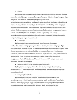 8
Netiket
Internet merupakan aspek penting dalam perkembangan teknologi komputer. Internet
merupakan sebuah jaringan yang menghubungkan komputer di dunia sehingga komputer dapat
mengakses satu sama lain. Internet menjadi peluang baru dalam
perkembangan bisnis, pendidikan, kesehatan, layanan pemerintah dan bidang-bidang lainnya.
Melalui internet, interaksi manusia dapat dilakukan tanpa harus bertatap muka. Tingginya
tingkat pemakaian internet di dunia melahirkan sebuah aturan baru di bidang internet yaitu
netiket. Netiket merupakan sebuah etika acuan dalam berkomunikasi menggunakan internet.
Standar netiket ditetapkan oleh IETF (The Internet Engineering Task Force),
sebuah komunitas internasional yang terdiri dari operator, perancang jaringan dan peneliti
yang terkait dengan pengoperasian internet.
E-commerce
Berkembangnya penggunaan internet di dunia berpengaruh terhadap
kondisi ekonomi dan perdagangan negara. Melalui internet, transaksi perdagangan dapat
dilakukan dengan cepat dan efisien. Akan tetapi, perdagangan melalui internet atau yang lebih
dikenal dengan e-commerce ini menghasilkan permasalahan baru seperti perlindungan
konsumen, permasalahan kontrak transaksi, masalah pajak dan kasus-kasus pemalsuan tanda
tangan digital. Untuk menangani permasalahan tersebut, para penjual dan pembeli
menggunakan Uncitral Model Law on Electronic Commerce1996 sebagai acuan dalam
melakukan transaksi lewat internet.
Pelanggaran HAKI (Hak Atas Kekayaan Intelektual)
Berbagai kemudahan yang ditawarkan oleh internet menyebabkan terjadinya
pelanggaran HAKI seperti pembajakan program komputer, penjualan program ilegal dan
pengunduhan ilegal.
Tanggung Jawab Profesi
Berkembangnya teknologi komputer telah membuka lapangan kerja baru
seperti programmer, teknisi mesin komputer, desainer grafis dan lain-lain. Para pekerja
memiliki interaksi yang sangat tinggi dengan komputer sehingga diperlukan pemahaman
mendalam mengenai etika komputer dan tanggung jawab profesi yang berlaku.
 