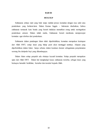 10
BAB III
PENUTUP
Euthanasia artinya mati yang baik tanpa melalui proses kematian dengan rasa sakit atau
penderitaan yang berlarut-larut. Dalam Kamus Inggris - Indonesia disebutkan, bahwa
euthanasia termasuk kata benda yang berarti tindakan mematikan orang untuk meringankan
penderitaan sekarat. Dalam istilah medis, Euthanasia berarti membantu mempercepat
kematian agar tebebas dari penderitaan.
Euthanasia dalam pandangan Islam tidak diperbolehkan, kematian merupakan ketetapan
dari Allah SWT, setiap insan yang hidup pasti akan meninggal nantinya. Adapun yang
diperbolehkan dalam Islam hanya sebatas dalam keadaan darurat sebagaimana penyelamatan
seorang ibu daripada bayi yang dikandungnya.
Dalam Islam setiap penyakit ada obatnya kecuali kematian. Setiap penyakit merupakan
ujian dari Allah SWT. Dalam hal menghadapi kasus euthanasia tersebut, sebagai insan yang
bertaqwa haruslah berikhtiar, bersabar dan tawakal kepada Allah.
 