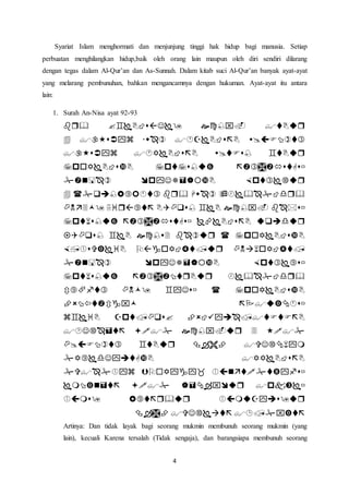 4
Syariat Islam menghormati dan menjunjung tinggi hak hidup bagi manusia. Setiap
perbuatan menghilangkan hidup,baik oleh orang lain maupun oleh diri sendiri dilarang
dengan tegas dalam Al-Qur’an dan As-Sunnah. Dalam kitab suci Al-Qur’an banyak ayat-ayat
yang melarang pembunuhan, bahkan mengancamnya dengan hukuman. Ayat-ayat itu antara
lain:
1. Surah An-Nisa ayat 92-93






















Artinya: Dan tidak layak bagi seorang mukmin membunuh seorang mukmin (yang
lain), kecuali Karena tersalah (Tidak sengaja), dan barangsiapa membunuh seorang
 