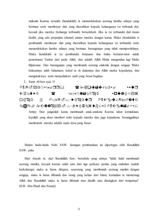 5
mukmin Karena tersalah (hendaklah) ia memerdekakan seorang hamba sahaya yang
beriman serta membayar diat yang diserahkan kepada keluarganya (si terbunuh itu),
kecuali jika mereka (keluarga terbunuh) bersedekah. Jika ia (si terbunuh) dari kaum
(kafir) yang ada perjanjian (damai) antara mereka dengan kamu, Maka (hendaklah si
pembunuh) membayar diat yang diserahkan kepada keluarganya (si terbunuh) serta
memerdekakan hamba sahaya yang beriman. barangsiapa yang tidak memperolehnya.
Maka hendaklah ia (si pembunuh) berpuasa dua bulan berturut-turut untuk
penerimaan Taubat dari pada Allah. dan adalah Allah Maha mengetahui lagi Maha
Bijaksana. Dan barangsiapa yang membunuh seorang mukmin dengan sengaja Maka
balasannya ialah Jahannam, kekal ia di dalamnya dan Allah murka kepadanya, dan
mengutukinya serta menyediakan azab yang besar baginya.
2. Surat Al-Isra ayat 31




Artiny: Dan janganlah kamu membunuh anak-anakmu Karena takut kemiskinan.
kamilah yang akan memberi rezki kepada mereka dan juga kepadamu. Sesungguhnya
membunuh mereka adalah suatu dosa yang besar.
Dalam hadis-hadis Nabi SAW. larangan pembunuhan ini dipertegas oleh Rasulullah
SAW. yaitu:
Dari Aisyah ra. dari Rasulullah Saw. bersabda yang artinya “tidak halal membunuh
seorang muslim, kecuali karena salah satu dari tiga perkara: pezina yang muhshan (sudah
berkeluarga) maka ia harus dirajam, seseorang yang membunuh seorang muslim dengan
sengaja, maka ia harus dibunuh dan orang yang keluar dari Islam, kemudian ia memerangi
Allah dan Rasulullah maka ia harus dibunuh atau disalib atau diasingkan dari tempatnya”
(H.R. Abu Daud dan Nasaiy)
 