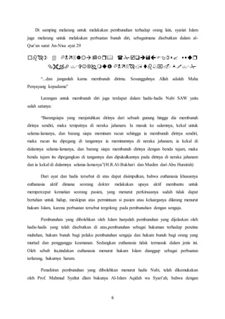 6
Di samping melarang untuk melakukan pembunuhan terhadap orang lain, syariat Islam
juga melarang untuk melakukan perbuatan bunuh diri, sebagaimana disebutkan dalam al-
Qur’an surat An-Nisa ayat 29


“...dan janganlah kamu membunuh dirimu. Sesungguhnya Allah adalah Maha
Penyayang kepadamu”
Larangan untuk membunuh diri juga terdapat dalam hadis-hadis Nabi SAW yaitu
salah satunya:
“Barangsiapa yang menjatuhkan dirinya dari sebuah gunung hingga dia membunuh
dirinya sendiri, maka tempatnya di neraka jahanam. Ia masuk ke salamnya, kekal untuk
selama-lamanya, dan barang siapa meminum racun sehingga ia membunuh dirinya sendiri,
maka racun itu dipegang di tangannya ia meminumnya di neraka jahanam, ia kekal di
dalamnya selama-lamanya, dan barang siapa membunuh dirinya dengan benda tajam, maka
benda tajam itu dipegangkan di tangannya dan dipukulkannya pada dirinya di neraka jahanam
dan ia kekal di dalamnya selama-lamanya”(H.R.Al-Bukhari dan Muslim dari Abu Hurairah)
Dari ayat dan hadis tersebut di atas dapat disimpulkan, bahwa euthanasia khususnya
euthanasia aktif dimana seorang dokter melakukan upaya aktif membantu untuk
mempercepat kematian seorang pasien, yang menurut perkiraaanya sudah tidak dapat
bertahan untuk hidup, meskipun atas permintaan si pasien atau keluarganya dilarang menurut
hukum Islam, karena perbuatan tersebut tergolong pada pembunuhan dengan sengaja.
Pembunuhan yang dibolehkan oleh Islam hanyalah pembunuhan yang dijelaskan oleh
hadis-hadis yang telah disebutkan di atas,pembunuhan sebagai hukuman terhadap penzina
muhshan, hukum bunuh bagi pelaku pembunuhan sengaja dan hukum bunuh bagi orang yang
murtad dan pengganggu keamanan. Sedangkan euthanasia tidak termasuk dalam jenis ini.
Oleh sebab itu,tindakan euthanasia menurut hukum Islam dianggap sebagai perbuatan
terlarang, hukumya haram.
Penafsiran pembunuhan yang dibolehkan menurut hadis Nabi, telah dikemukakan
oleh Prof. Mahmud Syaltut dlam bukunya Al-Islam Aqidah wa Syari’ah, bahwa dengan
 