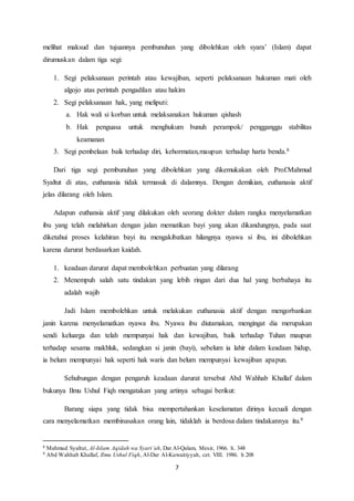7
melihat maksud dan tujuannya pembunuhan yang dibolehkan oleh syara’ (Islam) dapat
dirumuskan dalam tiga segi:
1. Segi pelaksanaan perintah atau kewajiban, seperti pelaksanaan hukuman mati oleh
algojo atas perintah pengadilan atau hakim
2. Segi pelaksanaan hak, yang meliputi:
a. Hak wali si korban untuk melaksanakan hukuman qishash
b. Hak penguasa untuk menghukum bunuh perampok/ pengganggu stabilitas
keamanan
3. Segi pembelaan baik terhadap diri, kehormatan,maupun terhadap harta benda.8
Dari tiga segi pembunuhan yang dibolehkan yang dikemukakan oleh Prof.Mahmud
Syaltut di atas, euthanasia tidak termasuk di dalamnya. Dengan demikian, euthanasia aktif
jelas dilarang oleh Islam.
Adapun euthansia aktif yang dilakukan oleh seorang dokter dalam rangka menyelamatkan
ibu yang telah melahirkan dengan jalan mematikan bayi yang akan dikandungnya, pada saat
diketahui proses kelahiran bayi itu mengakibatkan hilangnya nyawa si ibu, ini dibolehkan
karena darurat berdasarkan kaidah.
1. keadaan darurat dapat membolehkan perbuatan yang dilarang
2. Menempuh salah satu tindakan yang lebih ringan dari dua hal yang berbahaya itu
adalah wajib
Jadi Islam membolehkan untuk melakukan euthanasia aktif dengan mengorbankan
janin karena menyelamatkan nyawa ibu. Nyawa ibu diutamakan, mengingat dia merupakan
sendi keluarga dan telah mempunyai hak dan kewajiban, baik terhadap Tuhan maupun
terhadap sesama makhluk, sedangkan si janin (bayi), sebelum ia lahir dalam keadaan hidup,
ia belum mempunyai hak seperti hak waris dan belum mempunyai kewajiban apapun.
Sehubungan dengan pengaruh keadaan darurat tersebut Abd Wahhab Khallaf dalam
bukunya Ilmu Ushul Fiqh mengatakan yang artinya sebagai berikut:
Barang siapa yang tidak bisa mempertahankan keselamatan dirinya kecuali dengan
cara menyelamatkan membinasakan orang lain, tidaklah ia berdosa dalam tindakannya itu.9
8 Mahmud Syaltut, Al-Islam Aqidah wa Syari’ah, Dar Al-Qalam, Mesir, 1966. h. 348
9 Abd Wahhab Khallaf, Ilmu Ushul Fiqh, Al-Dar Al-Kuwaitiyyah, cet. VIII. 1986. h 208
 