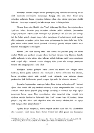 8
Selanjutnya bertalian dengan masalah persetujuan yang diberikan oleh seorang dokter
untuk membantu mempercepat kematiannya dianggap tidak ada, tetapi dokter yang
melakukan euthanasia diaggap melakukan tindakan pidana atau kriminal yang harus dijatuhi
hukuman. Hanya saja mengenai jenis hukumannya ulama berbeda pendapat.
Menurut Imam Abu Hanifah, Abu Yusuf, Muhammad bin Hasan dan sebagian ulama
Syafi’iyah, bahwa hukuman yang dikenakan terhadap pelaku euthanasia (pembunuhan
dengan persetujuan korban) adalah membayar diyat (membayar 100 ekor unta atau seharga
itu) dan bukan qishash, dengan alasan, bahwa persetujuan si korban (pasien) untuk menjadi
objek euthanasia merupakan syubhat dalam status perbuatannya dan dalam hadis Nabi SAW,
yaitu apabila dalam jarimah hudud (termasuk didalamnya qishash) terdapat syubhat maka
hukuman bisa digugurkan atau diganti.
Menurut Zufar salah seorang murid Abu Hanifah dan pendapat yang kuat adalah
mazhab Maliki serta pendapat sebagian ulama Syafi’iyah hukuman yang dikenakan kepada
pelaku euthanasia tersebut diatas, tetap hukuman qishash (hukuman mati) karena persetujuan
untuk menjadi objek euthanasia tersebut dianggap tidak pernah ada, sehingga persetujuan
tersebut tidak ada pengaruhnya sama sekali.
Sedangkan menurut pendapat Imam Ahmad bin Hambal dan sebagian ulama
Syafi’iyah, bahwa pelaku euthanasia atas persetujuan si korban dibebaskan dari hukuman,
karena persetujuan pasien untuk menjadi objek euthanasia, sama statusnya dengan
pembunuhan, baik dari hukuman qishash, maupun diyat maka dia bebas dari hukuman.10
Kemudian bagaimanakah pandangan hukum Islam tentang euthanasia pasif? Menurut
ajaran Islam, bahwa sakit yang menimpa seseorang itu dapat menghapuskan dosa. Meskipun
demikian, bukan berarti penyakit yang menimpa seseorang itu dibiarkan saja tanpa upaya
pengobatan karena agama Islam memerintahkan untuk mengobati setiap penyakit yang
menimpa manusia, berdasarkan hadis-hadis Nabi SAW menurut Iman Al-Syaukany, bahwa
penyakit yang oleh dokter telah dinyatakan tidak ada obatnya sekalipun,tidak ada upaya
untuk mengupayakan pengobatannya.11
Apabila dokter mengatakan, bahwa penyakit tersebut sudah tidak bisa disembuhkan
atau keadaanya sudah masuk dalam stadium terminal dan pihak pasien atau keluarganya
10 Abd Qodir Audah, As Tasyri’ Al Jinairy Al Islamy, Jilid 1 Beirut, Dar Al Kitab Al Arabiyu, T.th., h.441-442
11 Al-Syaukany, Nail Al-Authar, Jilid IX, Saudi Arabia,Idarah Al-Buhuts Al-Islamiyah, T.th.h.91
 