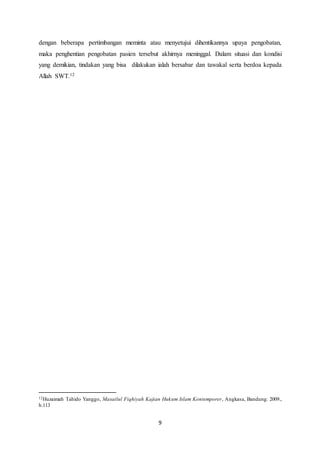 9
dengan beberapa pertimbangan meminta atau menyetujui dihentikannya upaya pengobatan,
maka penghentian pengobatan pasien tersebut akhirnya meninggal. Dalam situasi dan kondisi
yang demikian, tindakan yang bisa dilakukan ialah bersabar dan tawakal serta berdoa kepada
Allah SWT.12
12Huzaimah Tahido Yanggo, Masailul Fiqhiyah Kajian Hukum Islam Kontemporer, Angkasa, Bandung: 2009.,
h.113
 